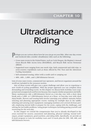   ◾  195
Chapter 10
Ultradistance
Riding
Perhaps you are curious about how far you can go on your bike. After one-day events
and weekend rides consider ultradistance rides such as the following:
●● Cross-state events in the United States, such as Cycle Oregon, the Register’s Annual
Great Bicycle Ride Across Iowa (RAGBRAI), and Bicycle Ride Across Tennessee
(BRAT)
●● Supported tours ranging from one-week trips, both commercial and club trips, to
cross-country expeditions such as those offered by PAC Tour and the Adventure
Cycling Association
●● Self-contained touring, either with a credit card or camping out
●● 400-, 600-, 1,000-, and 1,200-kilometer brevets
Lists of cross-state events, commercial tour operators, and brevet organizers around the
world are included in the resources section.
Any of these events will give you a great challenge and allow you to experience a
new world of cycling possibilities. With the proper approach you can complete these
demanding and rewarding events. In this chapter we discuss both multiday tours (sup-
ported and unsupported) and brevets because they require similar preparation and skills.
Many randonneurs ride a 600-kilometer brevet as a two-day tour with a short sleep
break and a 1,000- or 1,200-kilometer brevet as a three- or four-day tour with short
sleep breaks. Brevets and touring both involve assessing your athletic maturity before
selecting and planning appropriate events; training for multiple days in the saddle;
selecting and carrying more equipment; managing nutrition over several 24-hour peri-
ods; employing mental skills to prepare for the event, coping with the challenges, and
solving the inevitable problems; using proper techniques including pacing yourself; and
recovering for the next day.
In this chapter we extend the competencies that you’ve already developed in the
areas essential for success: assessment and planning, physical training, mental tech-
niques, proper equipment, good nutrition, and riding skills. Specifically, we provide an
8-week program to train for multiday tours and 12-week plan for 200, 300, 400, and
600 kilometer brevets.
 