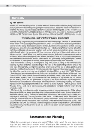 196  ●  Distance Cycling
Assessment and Planning
What do you want out of your next event? What excites you? Do you have a dream
trip that you have always wanted to do? Would you like an easy tour for your entire
family, or do you have your eyes set on one of Lon Haldeman’s PAC Tours that crosses
Curiosity
By Ken Bonner
Bonner has been an ultracyclist for 22 years.He holds several UltraMarathon CyclingAssociation
(UMCA) sanctioned point-to-point cycling records in Canada.He set the overall course record of
50:34 for the Rocky Mountain 1200 in British Columbia in 2008 at age 66 and the overall record
of 63:39 for the Granite Anvil 1200 in Ontario in 2009.Bonner is a member of Randonneurs USA,
UMCA, and BC Randonneurs Cycling Club and has ridden at least 37 1,200-kilometer events.
“Curiosity killed a cat!”(“Diff’rent,”Eugene O’Neill, 1921).
Although many long-distance cyclists are satisfied with completing a 100-mile or 200-kilometer
event, others seek to accomplish longer distances.Why? The same macho motivating factors that
exist for shorter racing distances drive some cyclists, but for most long-distance cyclists curiosity
is the driving force. How long can I ride? How fast can I ride that long? What training is best for
me? How will I cope with extreme weather, such as high winds, torrential rain, snow, heat, and
cold (often all within the same event)? How much and what type of food, drink, clothing, and
ride support do I need? What tools and backup equipment do I need to overcome mechanical
problems? What will cause physical pain, where, and when? What is a good pain management
plan? How long can I function without sleep? What is a good sleep management plan? Riders’
stories related to their quests to answer these questions are learning tools for others.
I’ve encountered a variety of challenges on long rides, such as riding in the wilderness and
breaking my chain and chain tool; standing on the edge of the road holding onto my bike as the
wind blew it horizontally and lightning crashed all around; running out of tubes, patches, and
tires in the middle of nowhere with 200 kilometers to ride; sleeping in bear country in the rain on
the side of the road; and running out of fluid with 50 miles (80 km) to go in 100 °F (38 °C) heat.
I’ve also met some wonderful people, both riders and ordinary folks. During a Colorado Last
Chance 1200K, I was fixing a flat tire at night on an isolated country road about 50 miles from
Boulder when a pickup truck stopped behind me. The headlights lit my bike for me, but no one
got out. Pickup trucks are not good news in my part of the world! I finished my repair job and
then the driver climbed down from the cab.A friendly woman! After hearing my story, she was so
impressed with my accomplishment that she wanted to shake my hand—a black, greasy hand!
“No, you don’t,” I said. Not to be dissuaded, she grabbed and pumped my hand before driving
off into the night!
My hero is the long-distance cyclist who perseveres and overcomes adversity. Wally, a long-
distance cyclist I know, was a sedentary white-collar professional with many time constraints who
decided to take up cycling.Wally’s goal was to lose a little weight, explore the neighborhood, and
maybe get fit physically. One thing led to another, and a 1,200-kilometer brevet became his next
challenge. The outcome was a did not finish (DNF). Undaunted, Wally tried to finish two more
1,200-kilometer brevets. Outcomes were two more DNFs! Most folks would have found a new
goal after the first DNF, but not Wally.The following season, Wally completed four 1,200-kilometer
brevets! Curiosity may have killed a cat, but as the more recent proverb asserts, “Satisfaction
brought it back!”
 