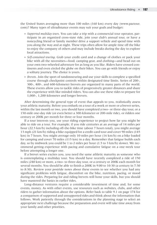 Ultradistance Riding  ●  197
the United States averaging more than 100 miles (160 km) every day (www.pactour.
com)? Many types of ultradistance events may suit your goals and budget:
●● Supported multiday tours. You can take a trip with a commercial tour operator, par-
ticipate in an organized cross-state ride, join your club’s annual tour, or have a
noncycling friend or family member drive a support vehicle and spend time with
you along the way and at night. These trips often allow for ample time off the bike
to enjoy the company of others and may include breaks during the day to explore
local attractions.
●● Self-contained touring. Grab your credit card and a change of clothes or pack your
bike with all the necessities—food, camping gear, and clothing—and head out on
your own two-wheeled adventure for as long as you like. Riders have crossed con-
tinents and even circled the globe on their bikes. You can go with friends or enjoy
a solitary journey. The choice is yours.
●● Brevets. Join the sport of randonneuring and use your skills to complete a specified
course through checkpoint controls within designated time limits. Series of 200-,
300-, 400-, and 600-kilometer brevets are organized in many parts of the world.
These events allow you to tackle rides of progressively greater distances and share
the experience with like-minded riders. You can also use these rides to prepare for
1,000-, 1,200-kilometer and longer brevets.
After determining the general type of event that appeals to you, realistically assess
your athletic maturity. Before you embark on a tour of a week or more or a brevet series,
within the last month or two, you should have completed a two- or three-day tour, or a
150-mile one-day ride (or even better a 300-kilometer or 200-mile ride), or ridden one
century or 200K per month for three or four months.
If a tour interests you, use your riding experience to project how far you might be
able to ride on a tour. For example, if you ride centuries at an average of 14 miles per
hour (22.5 km/h) including off-the-bike time (about 7 hours total), you might average
13 mph (21 km/h) riding a bike equipped for a credit-card tour and cover 90 miles (145
km) in 7 hours. You might average only 10 miles per hour (16 km/h) on a bike loaded
for camping and cover 70 miles (115 km) in a day. Remember that fatigue builds each
day, so by midweek you could be 1 to 2 miles per hour (1.5 to 3 km/h) slower. We rec-
ommend getting experience with pacing and cumulative fatigue on a one-week tour
before attempting a longer one.
If a brevet series excites you, you need the same athletic maturity as someone who
is contemplating a multiday tour. You should have recently completed a ride of 150
miles (240 km) or more, a two- to three-day tour, or a century or 200K each month for
several months. You should be able to finish a 200K in 9:00 to 10:30 (a century in 7:30
to 8:30). Review your postride notes about these events to see whether you had any
significant problems with fatigue, discomfort on the bike, nutrition, pacing, or mood
during the rides. Preparing for and riding brevets will hone your skills, but you should
have mastered the basics in earlier rides.
Long-distance ventures require a considerable investment of time and, for some
events, money. As with other events, use resources such as websites, clubs, and other
riders to gather information about the options. Refer back to table 9.1 on page 174 for
a comparison of supported and unsupported rides and think about the information that
follows. Work patiently through the considerations in the planning stage to select an
appropriate next challenge because the preparation and event will take time away from
your family and other priorities.
 