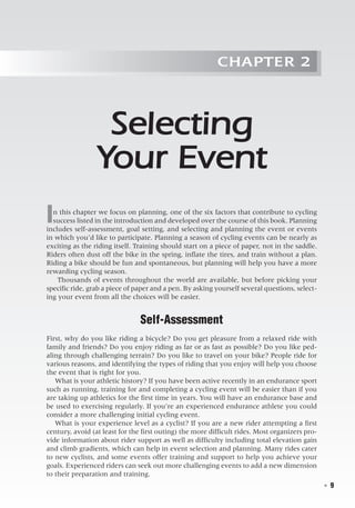   ◾  9
Chapter 2
Selecting
Your Event
In this chapter we focus on planning, one of the six factors that contribute to cycling
success listed in the introduction and developed over the course of this book. Planning
includes self-assessment, goal setting, and selecting and planning the event or events
in which you’d like to participate. Planning a season of cycling events can be nearly as
exciting as the riding itself. Training should start on a piece of paper, not in the saddle.
Riders often dust off the bike in the spring, inflate the tires, and train without a plan.
Riding a bike should be fun and spontaneous, but planning will help you have a more
rewarding cycling season.
Thousands of events throughout the world are available, but before picking your
specific ride, grab a piece of paper and a pen. By asking yourself several questions, select-
ing your event from all the choices will be easier.
Self-Assessment
First, why do you like riding a bicycle? Do you get pleasure from a relaxed ride with
family and friends? Do you enjoy riding as far or as fast as possible? Do you like ped-
aling through challenging terrain? Do you like to travel on your bike? People ride for
various reasons, and identifying the types of riding that you enjoy will help you choose
the event that is right for you.
What is your athletic history? If you have been active recently in an endurance sport
such as running, training for and completing a cycling event will be easier than if you
are taking up athletics for the first time in years. You will have an endurance base and
be used to exercising regularly. If you’re an experienced endurance athlete you could
consider a more challenging initial cycling event.
What is your experience level as a cyclist? If you are a new rider attempting a first
century, avoid (at least for the first outing) the more difficult rides. Most organizers pro-
vide information about rider support as well as difficulty including total elevation gain
and climb gradients, which can help in event selection and planning. Many rides cater
to new cyclists, and some events offer training and support to help you achieve your
goals. Experienced riders can seek out more challenging events to add a new dimension
to their preparation and training.
 