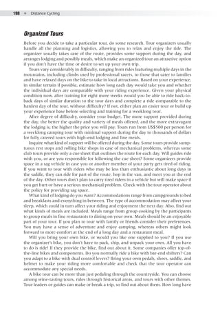 198  ●  Distance Cycling
Organized Tours
Before you decide to take a particular tour, do some research. Tour organizers usually
handle all the planning and logistics, allowing you to relax and enjoy the ride. The
organizer usually takes care of the route, provides some support during the day, and
arranges lodging and possibly meals, which make an organized tour an attractive option
if you don’t have the time or desire to set up your own trip.
Tours vary considerably in difficulty, ranging from rides featuring multiple days in the
mountains, including climbs used by professional racers, to those that cater to families
and have relaxed days on the bike to take in local attractions. Based on your experience,
in similar terrain if possible, estimate how long each day would take you and whether
the individual days are comparable with your riding experience. Given your physical
condition now, after training for eight more weeks would you be able to ride back-to-
back days of similar duration to the tour days and complete a ride comparable to the
hardest day of the tour, without difficulty? If not, either plan an easier tour or build up
your experience base before selecting and training for a weeklong tour.
After degree of difficulty, consider your budget. The more support provided during
the day, the better the quality and variety of meals offered, and the more extravagant
the lodging is, the higher the price you will pay. Tours run from US$500 per person for
a weeklong camping tour with minimal support during the day to thousands of dollars
for fully catered tours with high-end lodging and fine meals.
Inquire what kind of support will be offered during the day. Some tours provide sump-
tuous rest stops and rolling bike shops in case of mechanical problems, whereas some
club tours provide only a cue sheet that outlines the route for each day. Will guides ride
with you, or are you responsible for following the cue sheet? Some organizers provide
space in a sag vehicle in case you or another member of your party gets tired of riding.
If you want to tour with riders who may be less than enthusiastic about long days in
the saddle, they can ride for part of the route, hop in the van, and meet you at the end
of the day. Other tours don’t plan to carry tired riders in a vehicle but will make space if
you get hurt or have a serious mechanical problem. Check with the tour operator about
the policy for providing sag space.
What kind of lodging do you want? Accommodations range from campgrounds to bed
and breakfasts and everything in between. The type of accommodation may affect your
sleep, which could in turn affect your riding and enjoyment the next day. Also, find out
what kinds of meals are included. Meals range from group cooking by the participants
to group meals in fine restaurants to dining on your own. Meals should be an enjoyable
part of your tour. If you plan to tour with family or friends consider their preferences.
You may have a sense of adventure and enjoy camping, whereas others might look
forward to more comfort at the end of a long day and a restaurant meal.
Will you bring your own bike, or would you like one supplied to you? If you use
the organizer’s bike, you don’t have to pack, ship, and unpack your own. All you have
to do is ride! If they provide the bike, find out about it. Some companies offer top-of-
the-line bikes and components. Do you normally ride a bike with bar-end shifters? Can
you adapt to a bike with dual control levers? Bring your own pedals, shoes, saddle, and
helmet to make your riding more comfortable and check that the tour operator can
accommodate any special needs.
A bike tour can be more than just pedaling through the countryside. You can choose
among wine-tasting tours, rides through historical areas, and tours with other themes.
Tour leaders or guides can make or break a trip, so find out about them. How long have
 