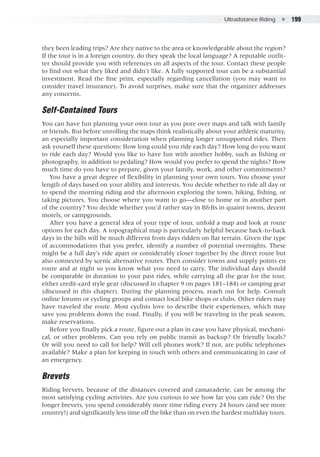 Ultradistance Riding  ●  199
they been leading trips? Are they native to the area or knowledgeable about the region?
If the tour is in a foreign country, do they speak the local language? A reputable outfit-
ter should provide you with references on all aspects of the tour. Contact these people
to find out what they liked and didn’t like. A fully supported tour can be a substantial
investment. Read the fine print, especially regarding cancellation (you may want to
consider travel insurance). To avoid surprises, make sure that the organizer addresses
any concerns.
Self-Contained Tours
You can have fun planning your own tour as you pore over maps and talk with family
or friends. But before unrolling the maps think realistically about your athletic maturity,
an especially important consideration when planning longer unsupported rides. Then
ask yourself these questions: How long could you ride each day? How long do you want
to ride each day? Would you like to have fun with another hobby, such as fishing or
photography, in addition to pedaling? How would you prefer to spend the nights? How
much time do you have to prepare, given your family, work, and other commitments?
You have a great degree of flexibility in planning your own tours. You choose your
length of days based on your ability and interests. You decide whether to ride all day or
to spend the morning riding and the afternoon exploring the town, hiking, fishing, or
taking pictures. You choose where you want to go—close to home or in another part
of the country? You decide whether you’d rather stay in B&Bs in quaint towns, decent
motels, or campgrounds.
After you have a general idea of your type of tour, unfold a map and look at route
options for each day. A topographical map is particularly helpful because back-to-back
days in the hills will be much different from days ridden on flat terrain. Given the type
of accommodations that you prefer, identify a number of potential overnights. These
might be a full day’s ride apart or considerably closer together by the direct route but
also connected by scenic alternative routes. Then consider towns and supply points en
route and at night so you know what you need to carry. The individual days should
be comparable in duration to your past rides, while carrying all the gear for the tour,
either credit-card style gear (discussed in chapter 9 on pages 181–184) or camping gear
(discussed in this chapter). During the planning process, reach out for help. Consult
online forums or cycling groups and contact local bike shops or clubs. Other riders may
have traveled the route. Most cyclists love to describe their experiences, which may
save you problems down the road. Finally, if you will be traveling in the peak season,
make reservations.
Before you finally pick a route, figure out a plan in case you have physical, mechani-
cal, or other problems. Can you rely on public transit as backup? Or friendly locals?
Or will you need to call for help? Will cell phones work? If not, are public telephones
available? Make a plan for keeping in touch with others and communicating in case of
an emergency.
Brevets
Riding brevets, because of the distances covered and camaraderie, can be among the
most satisfying cycling activities. Are you curious to see how far you can ride? On the
longer brevets, you spend considerably more time riding every 24 hours (and see more
country!) and significantly less time off the bike than on even the hardest multiday tours.
 