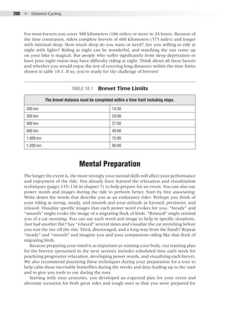 200  ●  Distance Cycling
For most brevets you cover 300 kilometers (186 miles) or more in 24 hours. Because of
the time constraints, riders complete brevets of 600 kilometers (373 miles) and longer
with minimal sleep. How much sleep do you want or need? Are you willing to ride at
night with lights? Riding at night can be wonderful, and watching the sun come up
on your bike is magical. But people who suffer significantly from sleep deprivation or
have poor night vision may have difficulty riding at night. Think about all these factors
and whether you would enjoy the test of covering long distances within the time limits
shown in table 10.1. If so, you’re ready for the challenge of brevets!
Table 10.1  Brevet Time Limits
The brevet distance must be completed within a time limit including stops.
200 km 13:30
300 km 20:00
400 km 27:00
600 km 40:00
1,000 km 75:00
1,200 km 90:00
Mental Preparation
The longer the event is, the more strongly your mental skills will affect your performance
and enjoyment of the ride. You already have learned the relaxation and visualization
techniques (pages 135–136 in chapter 7) to help prepare for an event. You can also use
power words and images during the ride to perform better. Start by free associating:
Write down the words that describe you as an endurance rider. Perhaps you think of
your riding as strong, steady, and smooth and your attitude as focused, persistent, and
relaxed. Visualize specific images that each power word evokes for you. “Steady” and
“smooth” might evoke the image of a migrating flock of birds. “Relaxed” might remind
you of a cat snoozing. You can use each word and image to help in specific situations.
Just had another flat? Say “relaxed” several times and visualize the cat stretching before
you tear the tire off the rim. Tired, discouraged, and a long way from the finish? Repeat
“steady” and “smooth” and imagine you and your companions riding like that flock of
migrating birds.
Because preparing your mind is as important as training your body, our training plan
for the brevets (presented in the next section) includes scheduled time each week for
practicing progressive relaxation, developing power words, and visualizing each brevet.
We also recommend practicing these techniques during your preparation for a tour to
help calm those inevitable butterflies during the weeks and days leading up to the start
and to give you tools to use during the tour.
Starting with your centuries, you developed an expected plan for your event and
alternate scenarios for both great rides and tough ones so that you were prepared for
 