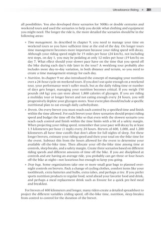 Ultradistance Riding  ●  201
all possibilities. You also developed three scenarios for 300Ks or double centuries and
weekend tours and used the scenarios to help you decide what clothing and equipment
you might need. The longer the ride is, the more detailed the scenarios should be in the
following areas:
●● Time management. As described in chapter 9, you need to manage your time on
weekend tours so you have sufficient time at the end of the day. On longer tours
time management becomes more important because your riding speed will decay.
Although your riding speed might be 15 miles per hour (24 km/h), not including
rest stops, on day 1, you may be pedaling at only 12 miles per hour (19 km/h) on
day 7. What effect should your slower pace have on the time that you spend off
the bike during each day’s ride later in the tour? A weeklong tour probably also
includes more day-to-day variation, in both distance and terrain, so you need to
create a time management strategy for each day.
●● Nutrition. In chapter 9 we also introduced the concept of managing your nutrition
over a 24-hour cycle on weekend tours. If you don’t eat quite enough on a weekend
tour, your performance won’t suffer much, but as the daily riding time or number
of days gets longer, managing your nutrition becomes critical. If you weigh 150
pounds (68 kg) you can store about 1,800 calories of glycogen. If you are riding
a multiday tour or longer brevet and not eating enough every 24 hours, you will
progressively deplete your glycogen stores. Your event plan should include a specific
nutritional plan to eat enough daily carbohydrate.
●● Brevets. On every brevet you must reach each control by a specified time and finish
within the time allowed. For each brevet your three scenarios should project riding
speed and budget the time off the bike so that even with the slowest scenario you
reach each control and finish within the time limits with a bit of a safety margin.
When projecting your riding speed, remember that your pace will decay by at least
1.5 kilometers per hour (1 mph) every 24 hours. Brevets of 600, 1,000, and 1,200
kilometers all have time cutoffs that don’t allow for full nights of sleep. For these
longer brevets, estimate your riding speed and then your total on-the-bike time for
the event. Subtract this from the hours allowed for the event to determine your
available off-the-bike time. Then allocate your off-the-bike time among time at
controls, sleep breaks, and a safety margin. Create three scenarios based on different
riding speeds and different amounts of time off the bike. If you are disciplined at
controls and are having an average ride, you probably can get three or four hours
off the bike at night—not luxurious but enough to keep you going.
●● Drop bags. Some organizations take one or more small gear bags to planned over-
night controls on brevets. Pack a change of cycling clothes, comfort items like your
toothbrush, extra batteries and bulbs, extra tubes, and perhaps a tire. If you prefer
sports nutrition products to regular food, send ahead your favorite food and drink,
and perhaps a meal replacement drink such as Ensure for a quick pre-bed meal
and breakfast.
For brevets of 400 kilometers and longer, many riders create a detailed spreadsheet to
project the different variables (riding speed, off-the-bike time, nutrition, sleep breaks)
from control to control for the duration of the brevet.
 