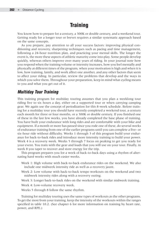 202  ●  Distance Cycling
Training
You know how to prepare for a century, a 300K or double century, and a weekend tour.
Getting ready for a longer tour or brevet requires a similar systematic approach based
on the same concepts.
As you prepare, pay attention to all your success factors: improving physical con-
ditioning and recovery, sharpening techniques such as pacing and time management,
following a 24-hour nutrition plan, and practicing your mental skills. The longer the
event is, the more these aspects of athletic maturity come into play. Some people develop
quickly, whereas others improve over many years of riding. In your journal note how
you respond when the training volume or intensity increases, how you feel mentally and
physically at different times of the program, when your motivation is high and when it is
low, how training, family, and work affect one another, and any other factors that seem
to affect your riding. In particular, review the problems that develop and the ways in
which you solve them. Throughout your preparation, keep in mind what cycling means
to you and what you get out of it.
Multiday Tour Training
This training program for multiday touring assumes that you plan a weeklong tour
riding five to six hours a day, either on a supported tour or when carrying camping
gear. We again use the concept of periodization for this 8-week schedule. Before train-
ing for a multiday tour you should have recently completed a weekend tour, a century
each month for three or four months, or a 300K or double century. If you finished one
of these in the last few weeks, you have already completed the base phase of training.
You have built your endurance with long rides and are comfortable with your bike and
equipment. If a month or more has passed since you rode one of these, do several weeks
of endurance training from one of the earlier programs until you can complete a five- or
six-hour ride without difficulty. Weeks 1 through 3 of this program build your endur-
ance for back-to-back rides and introduce more intensity training to build your power.
Week 4 is a recovery week. Weeks 5 through 7 focus on peaking to get you ready for
your event. You train with the gear and loads that you will use on your tour. Finally, in
week 8 you taper to recover and store energy for the trip.
This program prepares you for a week of back-to-back days using a rhythm of alter-
nating hard weeks with much easier weeks.
Week 1: High volume with back-to-back endurance rides on the weekend. We also
include one midweek intensity ride as well as a recovery jaunt.
Week 2: Low volume with back-to-back tempo workouts on the weekend and two
midweek intensity rides along with a recovery outing.
Week 3: Longer back-to-back rides on the weekend with similar midweek training.
Week 4: Low-volume recovery week.
Weeks 5 through 8 follow the same rhythm.
Training for multiday touring uses the same types of workouts as the other programs.
To get the most from your training, keep the intensity of the workouts within the ranges
specified in table 10.2. (See chapter 6 for more information on training by heart rate,
power, and RPE.)
 