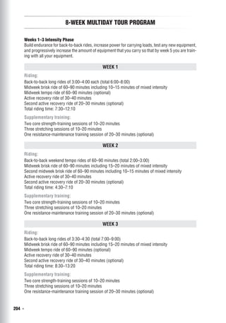 204  ◾
8-Week Multiday Tour Program
Weeks 1–3 Intensity Phase
Build endurance for back-to-back rides, increase power for carrying loads, test any new equipment,
and progressively increase the amount of equipment that you carry so that by week 5 you are train-
ing with all your equipment.
Week 1
Riding:
Back-to-back long rides of 3:00–4:00 each (total 6:00–8:00)
Midweek brisk ride of 60–90 minutes including 10–15 minutes of mixed intensity
Midweek tempo ride of 60–90 minutes (optional)
Active recovery ride of 30–40 minutes
Second active recovery ride of 20–30 minutes (optional)
Total riding time: 7:30–12:10
Supplementary training:
Two core strength-training sessions of 10–20 minutes
Three stretching sessions of 10–20 minutes
One resistance-maintenance training session of 20–30 minutes (optional)
Week 2
Riding:
Back-to-back weekend tempo rides of 60–90 minutes (total 2:00–3:00)
Midweek brisk ride of 60–90 minutes including 15–20 minutes of mixed intensity
Second midweek brisk ride of 60–90 minutes including 10–15 minutes of mixed intensity
Active recovery ride of 30–40 minutes
Second active recovery ride of 20–30 minutes (optional)
Total riding time: 4:30–7:10
Supplementary training:
Two core strength-training sessions of 10–20 minutes
Three stretching sessions of 10–20 minutes
One resistance-maintenance training session of 20–30 minutes (optional)
Week 3
Riding:
Back-to-back long rides of 3:30–4:30 (total 7:00–9:00)
Midweek brisk ride of 60–90 minutes including 15–20 minutes of mixed intensity
Midweek tempo ride of 60–90 minutes (optional)
Active recovery ride of 30–40 minutes
Second active recovery ride of 30–40 minutes (optional)
Total riding time: 8:30–13:20
Supplementary training:
Two core strength-training sessions of 10–20 minutes
Three stretching sessions of 10–20 minutes
One resistance-maintenance training session of 20–30 minutes (optional)
 