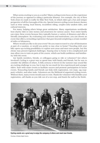 10  ●  Distance Cycling
What seems exciting to you as a cyclist? Many cycling events focus on the experience
of the journey as opposed to riding a particular distance. For example, the city of New
York closes its roads to traffic for Bike New York, in which riders get a fun and unique
perspective of all five boroughs of the city. Special-interest cycling events feature themes
such as wine tasting, local history, recumbent riding, couples-only tandem rides, and
cultural interests.
For many, helping others brings great satisfaction. Many organizations worldwide
host charity rides to raise money and awareness for various causes. Your entire family
can enjoy these events because they typically feature a variety of distances and offer a
friendly atmosphere. By evaluating your interests and motivations, you can choose an
event that offers a rewarding experience that goes beyond completing a certain number
of miles or kilometers.
Where would you like to do your event? Do you want to travel to a far-off destination
as part of a vacation, or would you prefer to stay close to home? Traveling with your
bike opens up exciting possibilities to explore new areas and meet new people, but this
choice may present logistical challenges. Staying close to home is less complicated and
may allow you to train on parts of the course, which can build confidence and familiar-
ity with the event.
Are family members, friends, or colleagues going to ride or volunteer? Get others
involved! Cycling is a great way to spend time with family and friends, but be sure to
consider the abilities of others. A hilly century or brevet in the summer may sound like
an exciting challenge to you, but it may be too much for less experienced and younger
riders. Start with easier events to facilitate success and promote participation in future
events. Noncycling family and friends can help with registration, rest stops, sag (sup-
port) vehicles, and other tasks. Volunteers are the lifeblood of organized cycling events.
Without them, many events would cease to exist. Thank the volunteer who handles your
registration, call thanks as you ride out of a rest stop, and thank the staff at the finish.
Cycling events are a great way to enjoy the company of others and meet new friends.
Courtesy of Alaska Digital Visions.
 