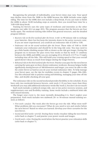 208  ●  Distance Cycling
Recognizing the principle of individuality, your brevet times may vary. Your speed
may decline more from the 300K to the 400K because the 400K includes some night
riding. The time for the 600K does not include a sleep break. If you can train to finish
the 600K in about 34:00 including stops at controls, then you would have time for a
3:00-4:00 sleep break.
Training for brevets uses the same types of workouts and intensities as the other
programs (see table 10.2 on page 203). The program assumes that the brevets are four
weeks apart. The weekend training rides follow this general structure, and the detailed
program follows:
●● Recovery ride on the first weekend after the brevet. A 60- to 90-minute ride to recharge
your batteries. Have fun but keep the intensity down in the active recovery zone.
If you are more experienced, you could do an endurance ride of 2:00 to 3:00.
●● Endurance ride on the second weekend after the brevet. These rides of 5:00 to 10:00
maintain your endurance and should be in the long ride zone. You may need to
go a little harder climbing steeper hills or slower as the ride gets longer. During the
program try to increase the pace every four weeks so that by week 11 (midway
between the 400K and 600K) you are averaging 22 to 24 km/h (13.75 to 15 mph)
including time off the bike. This will build your cruising speed so that your overall
speed doesn’t decay as much from fatigue during the longer brevets.
●● Rehearsal ride on the third weekend after the brevet. Practice your pace for the next brevet
carrying the same gear on these shorter endurance workouts. Because fatigue builds
significantly during brevets of 300 kilometers and longer, you won’t be able to ride
the entire brevet as hard as you do your normal endurance rides. To help manage
your brevet pace, see the tips for multiday events in chapter 9 (pages 186–188).
Use this rehearsal ride to practice eating and drinking, managing your time off the
bike, and double-checking all your gear.
The endurance ride on the second weekend provides flexibility in the schedule. If you
have only two weekends between brevets, omit week 2. If you have more than three
weekends you may add additional endurance weeks like week 2, but don’t do too much!
Each week includes a midweek tempo ride, one or two active recovery sessions, and
supplementary core and flexibility training. Some weeks include a midweek brisk ride
with mixed intensity.
The longer your event is, the more mentally demanding it is. Don’t neglect your
preparation. Each week includes two midweek 20- to 30-minute mental training ses-
sions as follows:
●● First week—analyze. The week after the brevet go over the ride. What went well?
What problems did you encounter? What do you need to test and resolve before
the next brevet? Based on what you learned, develop your three scenarios for the
next brevet.
●● Second and third weeks—preride. During these weeks visualize riding the next brevet
(refer back to chapter 7) and practice your power words and images.
●● Fourth week—relax. During the week before the brevet practice your relaxation skills
(refer back to chapter 7).
 
