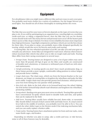 Ultradistance Riding  ●  213
Equipment
For ultradistance rides you might want a different bike and new ways to carry your gear.
You probably need more clothes for a variety of conditions. For the longer brevets you
need lights. You should test all of these thoroughly in training before the event.
Bike
The bike that you need for your tours or brevets depends on the types of events that you
plan to do. If you will be participating in an organized tour, traveling light on a multiday
credit-card tour, or riding a supported brevet, then the bike that you use for shorter
events should work well. But many brevets and personal tours occur off the beaten path
where access to bike shops is limited. For these events reliability becomes more important
than high performance. Superlight components and fancy wheels are not the best choice
for these rides. If you plan to camp, you probably want a bike designed specifically for
touring, which would also serve for brevets and credit-card touring.
A touring bike, the two-wheeled equivalent of an RV, can take you and your gear on
virtually any adventure. Some bikes are designed for road travel, whereas others feature
robust mountain bike wheels that allow you to ride on rough roads and trails. Touring
bikes differ from their racing counterparts in several ways:
●● Stronger frame. Touring frames are designed to carry a lot of gear (riders may carry
more than 40 pounds [18 kg] of gear on the bike) and usually are constructed
of durable steel, aluminum, or titanium to withstand years of hard use with mini-
mal maintenance.
●● Upright positioning. At touring speeds you don’t have much aerodynamic drag, so
these frames provide a more upright, comfortable riding position to reduce fatigue
and provide better visibility.
●● Longer chain stays. The chain stays, which run from the bottom bracket to the rear
dropouts, are longer on touring bikes to lengthen the wheelbase and make the bike
more stable. Longer chain stays also provide greater heel clearance, which prevents
your foot from hitting the rear pannier while pedaling.
●● More fork rake. Rake in the fork refers to its forward bend near the wheel. Raking
the fork farther forward helps absorb road vibrations and lengthens the wheelbase,
promoting stability.
●● Strong wheels. Hauling extra gear puts more stress on wheels. Touring bikes generally
have conventional 36-spoke wheels laced to durable hubs and rims, and spokes
that can be replaced in the field.
●● Shift levers. Touring bikes usually have reliable bar-end, down-tube, or mountain
bike thumb shifters instead of dual-control shift and brake levers. If a dual-control
lever fails in the middle of nowhere, you probably won’t be able to fix it. You can
switch the other shifter types to the friction mode if the indexing mechanism fails,
and you can easily replace a broken cable.
●● Frame eyelets. Touring frames have attachment points for front and rear racks, extra
water bottle cages, and fenders.
Depending on whether you plan to camp, take a credit-card tour, or ride brevets,
some or all of these features may be desirable.
 