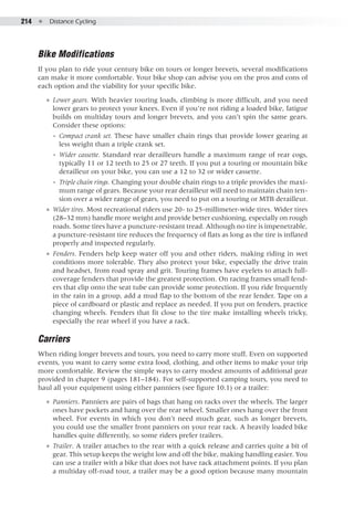 214  ●  Distance Cycling
Bike Modifications
If you plan to ride your century bike on tours or longer brevets, several modifications
can make it more comfortable. Your bike shop can advise you on the pros and cons of
each option and the viability for your specific bike.
●● Lower gears. With heavier touring loads, climbing is more difficult, and you need
lower gears to protect your knees. Even if you’re not riding a loaded bike, fatigue
builds on multiday tours and longer brevets, and you can’t spin the same gears.
Consider these options:
◾◾ Compact crank set. These have smaller chain rings that provide lower gearing at
less weight than a triple crank set.
◾◾ Wider cassette. Standard rear derailleurs handle a maximum range of rear cogs,
typically 11 or 12 teeth to 25 or 27 teeth. If you put a touring or mountain bike
derailleur on your bike, you can use a 12 to 32 or wider cassette.
◾◾ Triple chain rings. Changing your double chain rings to a triple provides the maxi-
mum range of gears. Because your rear derailleur will need to maintain chain ten-
sion over a wider range of gears, you need to put on a touring or MTB derailleur.
●● Wider tires. Most recreational riders use 20- to 25-millimeter-wide tires. Wider tires
(28–32 mm) handle more weight and provide better cushioning, especially on rough
roads. Some tires have a puncture-resistant tread. Although no tire is impenetrable,
a puncture-resistant tire reduces the frequency of flats as long as the tire is inflated
properly and inspected regularly.
●● Fenders. Fenders help keep water off you and other riders, making riding in wet
conditions more tolerable. They also protect your bike, especially the drive train
and headset, from road spray and grit. Touring frames have eyelets to attach full-
coverage fenders that provide the greatest protection. On racing frames small fend-
ers that clip onto the seat tube can provide some protection. If you ride frequently
in the rain in a group, add a mud flap to the bottom of the rear fender. Tape on a
piece of cardboard or plastic and replace as needed. If you put on fenders, practice
changing wheels. Fenders that fit close to the tire make installing wheels tricky,
especially the rear wheel if you have a rack.
Carriers
When riding longer brevets and tours, you need to carry more stuff. Even on supported
events, you want to carry some extra food, clothing, and other items to make your trip
more comfortable. Review the simple ways to carry modest amounts of additional gear
provided in chapter 9 (pages 181–184). For self-supported camping tours, you need to
haul all your equipment using either panniers (see figure 10.1) or a trailer:
●● Panniers. Panniers are pairs of bags that hang on racks over the wheels. The larger
ones have pockets and hang over the rear wheel. Smaller ones hang over the front
wheel. For events in which you don’t need much gear, such as longer brevets,
you could use the smaller front panniers on your rear rack. A heavily loaded bike
handles quite differently, so some riders prefer trailers.
●● Trailer. A trailer attaches to the rear with a quick release and carries quite a bit of
gear. This setup keeps the weight low and off the bike, making handling easier. You
can use a trailer with a bike that does not have rack attachment points. If you plan
a multiday off-road tour, a trailer may be a good option because many mountain
 