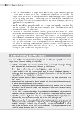 216  ●  Distance Cycling
●● Torso. For a weekend tour or longer brevet, two wicking layers, one jersey, perhaps
a thermal vest or heavy jersey, and a windbreaker or raincoat are sufficient. For
longer events the chances of getting wet increase, and changing your wicking layer
into a dry jersey feels great. Alternatively, you can wear a wool undershirt and
wool jersey because wool stays warm even when wet. Wool clothing is particularly
appropriate for longer brevets.
●● Legs. For a weeklong tour or longer brevet, you may want better leg protection than
you use for shorter rides. Take leg warmers or tights rather than knee warmers and
consider taking rain or wind pants.
●● Extremities. At a minimum take a thin balaclava, glove liners, toe covers, and a motel
shower cap. A wind shell over your cycling gloves and liners or full-fingered gloves
will keep your hands warmer. Lobster mitts, which keep the first two fingers in one
bundle and the third and little fingers in another, are warmer than gloves. For your
feet you may want full foot booties that fit over your shoes and up your ankles, but
don’t get tight booties for racers that impede circulation. To keep your hands and
feet warm in extremely cold conditions, you can use small chemical packets that
generate heat when opened. They heat up over 100 °F (38 °C), so do not put them
directly on your skin because they may burn you.
Safety: Riding on Wet Roads
Even if you don’t live in a rainy climate, you may have to ride in the rain, especially when you do
longer events. These tips will help you ride safely:
▶▶ Visibility—Rain and fog make you less visible to drivers, so be sure to wear bright clothing.
Also, remember that your own vision is affected by wet conditions.
▶▶ Eyes—Clear or yellow lenses for your cycling glasses protect your eyes.
▶▶ Braking distance—Even with the best brakes, water on the rims reduces the coefficient of
friction and slowing down takes longer. Brake early. Squeeze lightly at first to skim surface
water off the rims and then brake more firmly.
▶▶ Traction—Similarly, your tires don’t grip as well when wet. If you brake hard you are more
likely to skid.
▶▶ Anticipate—Poorer visibility, longer braking distance, and less traction make it more important
to keep an eye peeled for traffic and obstacles.
▶▶ Cornering—In the previous chapter we recommended leaning the bike when you corner,
which works well on dry roads. On wet roads lean your body into the corner while keeping
the bike more upright.
▶▶ Grit and glass—Damp roads make grit and glass harder to see and more likely to adhere to
your tires.Clean your tires frequently with your gloved hands to reduce the probability of flats.
▶▶ Water-filled potholes—Try to avoid riding into a water-filled pothole because you don’t know
how deep it is, what the bottom surface is like, or how sharp the edges are.
▶▶ Stay warm and dry—If you are caught without rain gear, improvise! A large garbage bag
with holes torn for the arms and head will protect your torso. Plastic grocery bags over your
socks but inside your shoes will keep your feet dry. Use tape or rubber bands to secure
them around your ankles so they aren’t caught in the chain. Extra-large dishwashing gloves
over your regular gloves will keep your hands dry.
 