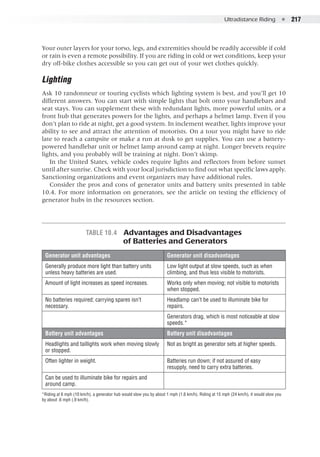Ultradistance Riding  ●  217
Your outer layers for your torso, legs, and extremities should be readily accessible if cold
or rain is even a remote possibility. If you are riding in cold or wet conditions, keep your
dry off-bike clothes accessible so you can get out of your wet clothes quickly.
Lighting
Ask 10 randonneur or touring cyclists which lighting system is best, and you’ll get 10
different answers. You can start with simple lights that bolt onto your handlebars and
seat stays. You can supplement these with redundant lights, more powerful units, or a
front hub that generates powers for the lights, and perhaps a helmet lamp. Even if you
don’t plan to ride at night, get a good system. In inclement weather, lights improve your
ability to see and attract the attention of motorists. On a tour you might have to ride
late to reach a campsite or make a run at dusk to get supplies. You can use a battery-
powered handlebar unit or helmet lamp around camp at night. Longer brevets require
lights, and you probably will be training at night. Don’t skimp.
In the United States, vehicle codes require lights and reflectors from before sunset
until after sunrise. Check with your local jurisdiction to find out what specific laws apply.
Sanctioning organizations and event organizers may have additional rules.
Consider the pros and cons of generator units and battery units presented in table
10.4. For more information on generators, see the article on testing the efficiency of
generator hubs in the resources section.
Table 10.4  Advantages and Disadvantages
	 of Batteries and Generators
Generator unit advantages Generator unit disadvantages
Generally produce more light than battery units
unless heavy batteries are used.
Low light output at slow speeds, such as when
climbing, and thus less visible to motorists.
Amount of light increases as speed increases. Works only when moving; not visible to motorists
when stopped.
No batteries required; carrying spares isn’t
necessary.
Headlamp can’t be used to illuminate bike for
repairs.
Generators drag, which is most noticeable at slow
speeds.*
Battery unit advantages Battery unit disadvantages
Headlights and taillights work when moving slowly
or stopped.
Not as bright as generator sets at higher speeds.
Often lighter in weight. Batteries run down; if not assured of easy
resupply, need to carry extra batteries.
Can be used to illuminate bike for repairs and
around camp.
*Riding at 6 mph (10 km/h), a generator hub would slow you by about 1 mph (1.6 km/h). Riding at 15 mph (24 km/h), it would slow you
by about .6 mph (.9 km/h).
 