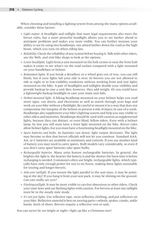 218  ●  Distance Cycling
When choosing and installing a lighting system from among the many options avail-
able, consider these factors:
●● Light output. A headlight and taillight that meet legal requirements also meet the
brevet rules, but a more powerful headlight allows you to see farther ahead to
anticipate problems and makes you more visible. You can further increase your
ability to see by using two headlamps, one aimed farther down the road as the high
beam, which you turn on when riding fast.
●● Reliability. Check the reliability of any system before buying it. Talk with other riders,
use the Web, and visit bike shops to look at the options.
●● Lower headlights. Light from a unit mounted on the fork crown or near the front hub
makes it easier to see what’s on the road surface compared with a light mounted
on your handlebars or helmet.
●● Redundant lights. If you break a derailleur or a wheel goes out of true, you can still
finish, but if your lights fail your ride is over. In brevets you are not allowed to
ride at night or in low-visibility conditions without working front and rear lights
mounted on the bike. A pair of headlights and taillights double your visibility and
provide backup in case a unit dies; however, they add weight. Or you could have
a lightweight backup headlight in case your main unit fails.
●● Helmet-mounted light. A hiking headlamp mounted on your helmet helps you read
street signs, cue sheets, and electronics as well as search through your bags and
work on your bike without a flashlight. Be careful to mount it in a way that does not
compromise the integrity of the helmet or present a risk of injury in case of a crash.
Headlamps also supplement your bike’s lighting system and help you stay visible to
other riders and motorists. Headlamps should be used with caution as supplemental
lights, because they can distract, or even blind, fellow riders. Even with a helmet
lamp, by law you still must have a front light mounted on the bike. Brevet rules
allow helmet lights, but you must have a functioning headlight mounted on the bike.
●● Spare batteries and bulbs. As batteries run down, light output decreases. The light
may become so dim that brevet officials will not let you continue. Standard AAA,
AA, or C batteries are available at minimarts and controls. If you use another kind
of battery you may need to carry spares. Bulb models vary considerably, so even if
you don’t carry spare batteries take spare bulbs.
●● Rechargeable batteries. Many units feature rechargeable batteries. In general, the
brighter the light is, the heavier the battery is and the shorter the burn time is before
recharging is needed. Commuters often use bright, rechargeable lights, which typi-
cally have only enough power for one to six hours, making these lights unsuitable
for touring and longer brevets.
●● Aim your taillight. If you mount the light parallel to the seat stays, it may be point-
ing at the sky! If you hang it from your seat pack, it may be shining on the ground.
Can cars really see you?
●● Flashing taillight. It may be more visible to cars but obnoxious to other riders. Check
your state laws and use flashing lights with caution. For brevets at least one taillight
must be in the steady state mode.
●● It’s not just lights. Use reflective tape, wear reflective clothing, and put reflectors on
your bike. Reflective material is best on moving parts—wheels, spokes, cranks, ankle
bands, heels of shoes. Brevets require a reflective vest or sash.
You can never be too bright at night—light up like a Christmas tree!
 