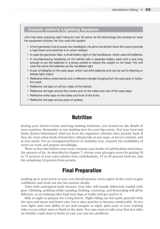 Ultradistance Riding  ●  219
Nutrition
During your shorter events and long training workouts, you ironed out the details of
your nutrition. Remember to use nothing new for your big events. Test your food and
drink choices beforehand. Find out from the organizers whether they provide food. If
they do, learn what kinds of food they will provide at rest stops, at brevet controls, and
at tour meals. For an unsupported brevet or multiday tour, research the availability of
stores en route and prepare accordingly.
Three or four days before your event, increase your intake of carbohydrate and reduce
the amount of fat. As described in chapter 7, elevate your glycogen stores by getting 70
to 75 percent of your total calories from carbohydrate, 15 to 20 percent from fat, and
the remaining 10 percent from protein.
Final Preparation
Leading up to your event or tour, you should practice every aspect of the event to gain
confidence and work out any last-minute details.
Train with anticipated loads because your bike will handle differently loaded with
gear. Climbing, pedaling while standing, braking, cornering, and descending will all be
different, so on training rides load your bags or trailer and get used to it.
Ride at night to prepare for a long brevet. Night riding can feel quite peaceful with
the stars and moon and fewer cars, but it takes practice to become comfortable. To test
your lights and your ability to see and navigate at night, plan some of your training
rides so you either start or finish in the dark. You may want to take your first few rides
on familiar roads close to home in case you run into problems.
Coach John’s Lighting System
John has been enjoying night riding for over 30 years. As the technology has evolved so have
his equipment choices. He now uses this system:
▶▶ A front generator hub to power two headlights.He aims one farther down the road to provide
a high beam and switches it on when needed.
▶▶ In case the generator fails, a small battery light on the handlebars, which uses AA batteries.
▶▶ A mountaineering headlamp on his helmet with a separate battery pack and a wire long
enough to put the batteries in a jersey pocket to reduce the weight on his head. The unit
uses the same AA batteries as the handlebar light.
▶▶ A pair of taillights on the seat stays, which use AAA batteries and can be set for flashing or
steady light output.
▶▶ Reflective Velcro ankle bands and a reflective triangle hanging from his seat pack or hydra-
tion pack.
▶▶ Reflective red tape on all four sides of his helmet.
▶▶ Reflective red tape around the cranks and on the sides and rear of the seat stays.
▶▶ Reflective white tape on the sides and front of the forks.
▶▶ Reflective red tape across pairs of spokes.
 
