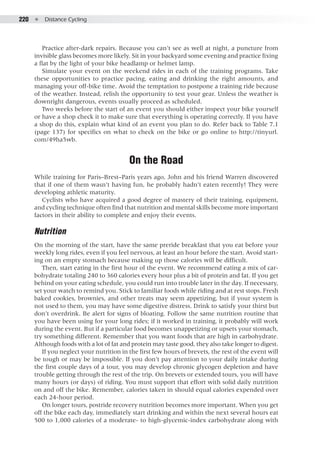 220  ●  Distance Cycling
Practice after-dark repairs. Because you can’t see as well at night, a puncture from
invisible glass becomes more likely. Sit in your backyard some evening and practice fixing
a flat by the light of your bike headlamp or helmet lamp.
Simulate your event on the weekend rides in each of the training programs. Take
these opportunities to practice pacing, eating and drinking the right amounts, and
managing your off-bike time. Avoid the temptation to postpone a training ride because
of the weather. Instead, relish the opportunity to test your gear. Unless the weather is
downright dangerous, events usually proceed as scheduled.
Two weeks before the start of an event you should either inspect your bike yourself
or have a shop check it to make sure that everything is operating correctly. If you have
a shop do this, explain what kind of an event you plan to do. Refer back to Table 7.1
(page 137) for specifics on what to check on the bike or go online to http://tinyurl.
com/49ha5wb.
On the Road
While training for Paris–Brest–Paris years ago, John and his friend Warren discovered
that if one of them wasn’t having fun, he probably hadn’t eaten recently! They were
developing athletic maturity.
Cyclists who have acquired a good degree of mastery of their training, equipment,
and cycling technique often find that nutrition and mental skills become more important
factors in their ability to complete and enjoy their events.
Nutrition
On the morning of the start, have the same preride breakfast that you eat before your
weekly long rides, even if you feel nervous, at least an hour before the start. Avoid start-
ing on an empty stomach because making up those calories will be difficult.
Then, start eating in the first hour of the event. We recommend eating a mix of car-
bohydrate totaling 240 to 360 calories every hour plus a bit of protein and fat. If you get
behind on your eating schedule, you could run into trouble later in the day. If necessary,
set your watch to remind you. Stick to familiar foods while riding and at rest stops. Fresh
baked cookies, brownies, and other treats may seem appetizing, but if your system is
not used to them, you may have some digestive distress. Drink to satisfy your thirst but
don’t overdrink. Be alert for signs of bloating. Follow the same nutrition routine that
you have been using for your long rides; if it worked in training, it probably will work
during the event. But if a particular food becomes unappetizing or upsets your stomach,
try something different. Remember that you want foods that are high in carbohydrate.
Although foods with a lot of fat and protein may taste good, they also take longer to digest.
If you neglect your nutrition in the first few hours of brevets, the rest of the event will
be tough or may be impossible. If you don’t pay attention to your daily intake during
the first couple days of a tour, you may develop chronic glycogen depletion and have
trouble getting through the rest of the trip. On brevets or extended tours, you will have
many hours (or days) of riding. You must support that effort with solid daily nutrition
on and off the bike. Remember, calories taken in should equal calories expended over
each 24-hour period.
On longer tours, postride recovery nutrition becomes more important. When you get
off the bike each day, immediately start drinking and within the next several hours eat
500 to 1,000 calories of a moderate- to high-glycemic-index carbohydrate along with
 