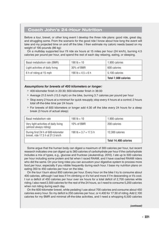   ◾  221
Coach John’s 24-Hour Nutrition
Before a tour, brevet, or other long event I develop the three ride plans: good ride, great day,
and struggling some. From the scenario for the good ride I know about how long the event will
take and my projected time on and off the bike. I then estimate my caloric needs based on my
weight of 190 pounds (86 kg):
On a multiday supported tour I’ll ride six hours at 15 miles per hour (24 km/h), burning 4.5
calories per pound per hour, and spend the rest of each day relaxing, eating, or sleeping.
Basal metabolism rate (BMR) 190 lb × 10 1,900 calories
Light activities of daily living 30% of BMR 600 calories
6 h of riding at 15 mph 190 lb × 4.5 × 6 h 5,100 calories
Total 7,600 calories
Basal metabolism rate 190 lb × 10 1,900 calories
Very light activities of daily living
(almost always riding)
10% of BMR 200 calories
During first 24 h of 600-kilometer
brevet, ride 17.5 h at 21.5 km/h
190 lb × 3.7 × 17.5 h 12,300 calories
Total 14,400 calories
Assumptions for brevets of 400 kilometers or longer:
▶▶ 400-kilometer finish in 20:30; 600-kilometer finish in 36:00
▶▶ Average 21.5 km/h (13.5 mph) on the bike, burning 3.7 calories per pound per hour
▶▶ Stop every 2 hours at a minimart for quick resupply; stop every 4 hours at a control; 2 hours
total off-the-bike time per 24 hours
▶▶ For brevets of 600 kilometers or longer add 4:30 off the bike every 24 hours for a sleep
break (3 hours of actual sleep)
Some argue that the human body can digest a maximum of 300 calories per hour, but recent
research indicates one can digest up to 360 calories of carbohydrate per hour if the carbohydrate
includes a mix of types, e.g., glucose and fructose (Jeukendrup, 2010). I ate up to 500 calories
per hour including some protein and fat when I raced RAAM, and I have coached RAAM riders
who did the same. On your long rides you can accustom your digestive system to process more
food per hour, especially if you nibble frequently during each hour. I base my nutrition plans on
eating 350 to 450 calories per hour on the bike.
On the tour I burn about 850 calories per hour. Every hour on the bike I try to consume about
400 calories, although I eat less if I’m climbing or it’s hot and more if I’m descending or it’s cool.
I run a deficit of 450 calories per hour over six hours for a total deficit of 2,700 calories while
riding.I also need 2,500 calories for the rest of the 24 hours, so I need to consume 5,200 calories
when not riding during each day.
On the 600-kilometer brevet, while pedaling I use about 700 calories and consume about 450
calories every hour. So my deficit is 250 calories per hour, or 4,400 for 17:30 of riding.Add 2,100
calories for my BMR and minimal off-the-bike activities, and I need a whopping 6,500 calories
(continued)
 
