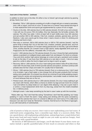 222  ●  Distance Cycling
a bit of protein to help you recover. Don’t wait to start replenishing your fuel stores. If
solid food seems unappealing, have a smoothie-type shake or a recovery drink. Then
eat a good dinner, still emphasizing carbohydrate, and perhaps have a snack before bed.
Keep some food and water handy at night in case you wake up and are hungry. Start
the next day with a good breakfast.
On brevets of 400 kilometers and longer, you’ll ride better if your three event sce-
narios include a specific quantified plan of how much to consume and when so that
in addition to what I eat on the bike. On either a tour or brevet I get enough calories by grazing
all day. Here’s how I do it:
▶▶ Breakfast. 750 to 1,000 calories consisting of a muffin or bagel with jam or cereal or pancakes,
juice, milk or yogurt, and fruit on a tour. To save time on a brevet I have several servings of
a meal replacement drink and sports gel supplemented by a piece of fruit or bagel.
▶▶ Hourly on the bike. 400 calories (tour) to 450 calories (brevet). On both a tour and a brevet,
I ride with two 24-ounce (750 ml) bottles. One has Gatorade; the full bottle contains 180
calories. The other has water. I drink at least half of each bottle every hour (90 calories)
and eat another 350 to 400 calories. I like fruit, crackers, pretzels, granola bars, and fruit
Newtons. I also carry sports gel for times when I need a boost or when I’m climbing and
chewing real food is hard.
▶▶ Rest stop or minimart. 250 to 500 calories (tour) or 500 to 750 calories (brevet). I eat the
same kinds of things that I do on the bike: fruit, crackers, pretzels, granola bars, and fruit
Newtons. But I eat variations. If I’ve been eating granola bars on the bike, I get some Wheat
Thins, another favorite. On a brevet I have a high-calorie, easily digestible drink such as a
Frappuccino (for the caffeine), chocolate milk, or fruit juice.
▶▶ Lunch. 1,000 calories (tour) to 750 calories (brevet).On a tour I chose the high-carbohydrate
options:a sandwich on multigrain bread, pasta salad, fruit, and dessert.For lunch on a brevet,
I buy and drink another high-calorie beverage at a store and get a sandwich and cookies
to eat on the bike. If I eat more than 500 calories at a rest stop or lunch, I ride at an easy
pace for a while to allow the food to digest and my legs to warm up again.
▶▶ Recovery. 500 to 1,000 calories.On a tour I start eating even before I take off my bike shoes.
I start with V-8 and chips, both of which provide calories and sodium, and then continue with
pretzels (less fat than chips) and water (I’m usually tired of Gatorade).
▶▶ Dinner. 1,000 calories (tour) to 750 calories (brevet). Even on a strenuous tour, I don’t need
a lot of protein. I get a fresh salad, a nice change from all the grain products that I’ve been
eating, and a pasta dish.On a brevet I buy dinner at a minimart to eat while pedaling onward,
again trying for variety and emphasizing carbohydrate. I eat smaller meals on brevets than
on tours because they are on the run.
▶▶ Prebed snack. 250 calories (tour) to 1,000 calories (brevet). On a tour I enjoy walking to get
ice cream with friends, which offers a chance to stretch my legs and eat more! On a brevet
I eat a lot before my sleep break so I can digest while sleeping. I may eat a quick meal in
a control, a meal replacement drink from my drop bag, cereal from the motel’s breakfast
bar, or delivery pizza.
▶▶ Midnight snack. I also keep something by the bed in case I wake up with the munchies.
Riders often say, “But I don’t feel like eating.” Sometimes I don’t feel like pedaling, but I keep
pedaling if I want to finish the event. I keep eating and drinking with the same consistency.
Consuming all the calories that I burn on a brevet is difficult, but I don’t worry if I’m a little short
because I can also burn body fat. Remember, however, that fat burns in the flame of glycogen,
so you still need plenty of carbohydrate.
Coach John's 24-Hour Nutrition  (continued)
 
