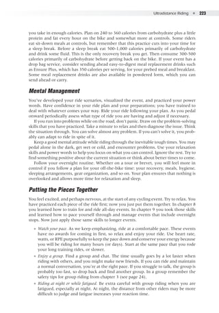 Ultradistance Riding  ●  223
you take in enough calories. Plan on 240 to 360 calories from carbohydrate plus a little
protein and fat every hour on the bike and somewhat more at controls. Some riders
eat sit-down meals at controls, but remember that this practice cuts into your time for
a sleep break. Before a sleep break eat 500-1,000 calories primarily of carbohydrate
and drink some fluid. This is the only recovery break you get. Then consume 300-500
calories primarily of carbohydrate before getting back on the bike. If your event has a
drop bag service, consider sending ahead easy-to-digest meal replacement drinks such
as Ensure Plus, which has 350 calories per serving, for your prebed meal and breakfast.
Some meal replacement drinks are also available in powdered form, which you can
send ahead or carry.
Mental Management
You’ve developed your ride scenarios, visualized the event, and practiced your power
words. Have confidence in your ride plan and your preparations; you have trained to
deal with whatever comes your way. Ride your ride following your plan. As you pedal
onward periodically assess what type of ride you are having and adjust if necessary.
If you run into problems while on the road, don’t panic. Draw on the problem-solving
skills that you have practiced. Take a minute to relax and then diagnose the issue. Think
the situation through. You can solve almost any problem. If you can’t solve it, you prob-
ably can adapt to ride in spite of it.
Keep a good mental attitude while riding through the inevitable tough times. You may
pedal alone in the dark, get wet or cold, and encounter problems. Use your relaxation
skills and power words to help you focus on what you can control. Ignore the rest. Try to
find something positive about the current situation or think about better times to come.
Follow your overnight routine. Whether on a tour or brevet, you will feel more in
control if you follow a plan for your off-the-bike time: your recovery, meals, hygiene,
sleeping arrangements, gear organization, and so on. Your plan ensures that nothing is
overlooked and allows more time for relaxation and sleep.
Putting the Pieces Together
You feel excited, and perhaps nervous, at the start of any cycling event. Try to relax. You
have practiced each piece of the ride first; now you just put them together. In chapter 8
you learned how to train for and ride all-day events. In chapter 9 you took those skills
and learned how to pace yourself through and manage events that include overnight
stops. Now just apply those same skills to longer events.
●● Watch your pace. As we keep emphasizing, ride at a comfortable pace. These events
have no awards for coming in first, so relax and enjoy your ride. Use heart rate,
watts, or RPE purposefully to keep the pace down and conserve your energy because
you will be riding for many hours (or days). Start at the same pace that you rode
your long training rides, or slower.
●● Enjoy a group. Find a group and chat. The time usually goes by a lot faster when
riding with others, and you might make new friends. If you can ride and maintain
a normal conversation, you’re at the right pace. If you struggle to talk, the group is
probably too fast, so drop back and find another group. In a group remember the
safety tips for group riding from chapter 3 (see page 24).
●● Riding at night or while fatigued. Be extra careful with group riding when you are
fatigued, especially at night. At night, the distance from other riders may be more
difficult to judge and fatigue increases your reaction time.
 