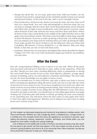 224  ●  Distance Cycling
●● Manage time off the bike. At rest stops, grab some food, refill your bottles, use the
restroom if you need to, and get back on the road fairly quickly to keep your mental
and physical rhythm. At the end of the day, stick to your overnight routine.
●● Sleep considerations. On brevets the shorter you keep the stops, the more time you’ll
have for a sleep break. You can't train physiologically to need less sleep, but you
can learn to manage with less sleep. How much sleep deprivation can be tolerated
and which time of night is most troublesome varies from person to person. Some
riders do better if they ride until the wee hours and then sleep until dawn. Others
do better if they take a sleep break in the middle of the night and then start to ride
again a few hours before sunrise. The brain cycles from light to deep sleep, typically
in about 90 minutes. If you try to wake up during a sleep cycle, you will be groggy.
You can estimate your sleep cycle by noticing when you wake up during the night.
If you wake up after five hours of sleep to use the bathroom, then your sleep cycle
is probably 300 minutes (5 hours) divided by 3, or 100 minutes. Plan your sleep
breaks so that they are one or more full sleep cycles.
●● Equipment. Perform the rest stop checks and nightly bike checks described in chapter
9 (pages 192–193). On a tour with mechanical support get help for any problems
you may have.
After the Event
First off—congratulations! Riding a tour or brevet is no easy task. When all the good-
byes have been said and you’ve had time to relax, reflect on the experience. What did
you like? Would you have done anything differently either in preparation or during
the event itself? Keep records of your events, both objective (distance, average speed,
amount of climbing, and so on) and subjective (emotions and feelings). The more rides
you do, the more knowledge you can apply to future events.
After an extended tour or series of brevets, take time to allow your body to recover
before resuming any significant riding. Recovery needs vary, but as a rule take one week
of recovery for every week of a tour. If you have completed a two-week tour, allow two
weeks of active recovery before resuming normal training. After a brevet series give your-
self at least a couple of weeks of easy riding after the 600-kilometer event. Don’t force
yourself to get back on the bike; you should want to start riding again before you begin
working out. Until then play with family or friends, go hiking, do some cross-training,
or try something new. You will know when the time comes to train again; don’t force
it. Don’t lose sight of the big picture. Whether you’re riding in one-day events or riding
across your country, keep it fun!
In this chapter we discussed preparing and training for long-distance multiday events, both
tours and brevets. Whether you ride a single-day event, a weekend tour, a longer brevet, or
a multiday tour, the concepts remain the same. By applying our six factors of success—goal
setting and planning, training, equipment, nutrition, technique, and mental skills—you can
prepare for and master virtually any cycling challenge.
Lots of distance in the saddle puts a smile on the face, but aches and pains may also result.
No one plans to get injured, but that may happen. In the next chapter we look at some of the
common cycling problems and what to do if you encounter them. More important, we discuss
some preventive measures to keep you riding happily.
 