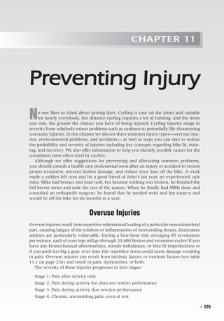   ◾  225
Chapter 11
Preventing Injury
No one likes to think about getting hurt. Cycling is easy on the joints and suitable
for nearly everybody, but distance cycling requires a lot of training, and the more
you ride, the greater the chance you have of being injured. Cycling injuries range in
severity from relatively minor problems such as sunburn to potentially life-threatening
traumatic injuries. In this chapter we discuss three common injury types—overuse inju-
ries, environmental problems, and accidents— as well as steps you can take to reduce
the probability and severity of injuries including key concepts regarding bike fit, train-
ing, and recovery. We also offer information to help you identify possible causes for the
complaints most often cited by cyclists.
Although we offer suggestions for preventing and alleviating common problems,
you should consult a health care professional soon after an injury or accident to ensure
proper treatment, prevent further damage, and reduce your time off the bike. A truck
made a sudden left turn and hit a good friend of John’s last year, an experienced, safe
rider. Mike had bruises and road rash, but because nothing was broken, he finished the
full brevet series and rode the rest of the season. When he finally had MRIs done and
consulted an orthopedic surgeon, he found that he needed wrist and hip surgery and
would be off the bike for six months to a year.
Overuse Injuries
Overuse injuries result from repetitive submaximal loading of a particular musculoskeletal
part, creating fatigue of the tendons or inflammation of surrounding tissues. Endurance
athletes are particularly vulnerable. During a four-hour ride averaging 85 revolutions
per minute, each of your legs will go through 20,400 flexion and extension cycles! If you
have any biomechanical abnormalities, muscle imbalances, or bike fit imperfections or
if you push too big a gear, over time this repetitive stress could cause damage resulting
in pain. Overuse injuries can result from intrinsic factors or extrinsic factors (see table
11.1 on page 226) and result in pain, dysfunction, or both.
The severity of these injuries progresses in four stages:
Stage 1: Pain after activity only
Stage 2: Pain during activity but does not restrict performance
Stage 3: Pain during activity that restricts performance
Stage 4: Chronic, unremitting pain, even at rest
 