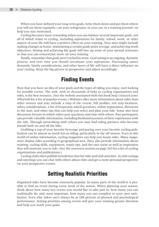 12  ●  Distance Cycling
When you have defined your long-term goals, write them down and put them where
you will see them regularly—on your refrigerator, in your car, in a training journal—to
help you stay motivated.
Cycling becomes more rewarding when you can balance several important goals, not
all of which relate to cycling. Including aspirations for family, school, work, or other
aspects of your life will have a positive effect on your training. Your aims might include
making changes at home, maintaining a certain grade point average, and achieving work
objectives. Setting and achieving life goals will free up some of your mental resources
so that you can concentrate more on your training.
Finally, remember that goals aren’t etched in stone. Goal setting is an ongoing, dynamic
process, and over time you should reevaluate your aspirations. Fluctuating career
demands, family considerations, and other facets of life will have a direct influence on
your cycling. Keep the big picture in perspective and adjust accordingly.
Finding Events
Now that you have an idea of your goals and the types of riding you enjoy, start looking
for possible events. The web, with its thousands of links to cycling organizations and
rides, is the best resource. (See the website associated with this book http://tinyurl.com/
49ha5wb for a list of popular events.) Websites offer more information about rides than
other sources and may include a map of the course, hill profiles, rest stop locations,
safety considerations, a list of frequently asked questions, online registration, directions
to the start, and other tips that can help you select and plan your ride. Some sites host
discussion forums in which riders post questions and chat with others. Past participants
can provide valuable information, including firsthand accounts of their experiences with
the ride. Through networking with others you may find riding partners who become
friends both on and off the bike.
Grabbing a cup of your favorite beverage and poring over your favorite cycling pub-
lication can be almost as much fun as riding, particularly in the off-season. Even in this
world of online information, cycling magazines can help you locate rides. Many maga-
zines display rides according to geographical area. They also provide information about
training, cycling skills, equipment, repair tips, and the race scene as well as inspiration
that will motivate you to ride. (See the resources section on page 243 for a list of cycling
organizations and publications.)
Cycling clubs often publish newsletters that list rides and club activities. At club outings
and meetings you can chat with others about rides and get a more personal perspective
on your prospective events.
Setting Realistic Priorities
Organized rides have become extremely popular. In many parts of the world it is pos-
sible to find an event during every week of the season. When planning your season,
think about how many key events you would like to take part in, how many you can
realistically do, and, most important, how many you can complete to your own satis-
faction. Even elite riders can’t always be at 100 percent of physical and psychological
performance. Setting priorities among events will give your training greater direction
and help you reach your goals.
 