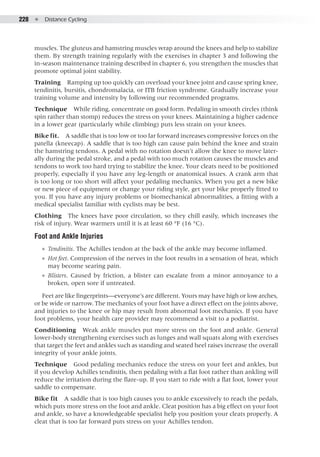 228  ●  Distance Cycling
muscles. The gluteus and hamstring muscles wrap around the knees and help to stabilize
them. By strength training regularly with the exercises in chapter 3 and following the
in-season maintenance training described in chapter 6, you strengthen the muscles that
promote optimal joint stability.
Training  Ramping up too quickly can overload your knee joint and cause spring knee,
tendinitis, bursitis, chondromalacia, or ITB friction syndrome. Gradually increase your
training volume and intensity by following our recommended programs.
Technique  While riding, concentrate on good form. Pedaling in smooth circles (think
spin rather than stomp) reduces the stress on your knees. Maintaining a higher cadence
in a lower gear (particularly while climbing) puts less strain on your knees.
Bike fit.  A saddle that is too low or too far forward increases compressive forces on the
patella (kneecap). A saddle that is too high can cause pain behind the knee and strain
the hamstring tendons. A pedal with no rotation doesn’t allow the knee to move later-
ally during the pedal stroke, and a pedal with too much rotation causes the muscles and
tendons to work too hard trying to stabilize the knee. Your cleats need to be positioned
properly, especially if you have any leg-length or anatomical issues. A crank arm that
is too long or too short will affect your pedaling mechanics. When you get a new bike
or new piece of equipment or change your riding style, get your bike properly fitted to
you. If you have any injury problems or biomechanical abnormalities, a fitting with a
medical specialist familiar with cyclists may be best.
Clothing  The knees have poor circulation, so they chill easily, which increases the
risk of injury. Wear warmers until it is at least 60 °F (16 °C).
Foot and Ankle Injuries
●● Tendinitis. The Achilles tendon at the back of the ankle may become inflamed.
●● Hot feet. Compression of the nerves in the foot results in a sensation of heat, which
may become searing pain.
●● Blisters. Caused by friction, a blister can escalate from a minor annoyance to a
broken, open sore if untreated.
Feet are like fingerprints—everyone’s are different. Yours may have high or low arches,
or be wide or narrow. The mechanics of your foot have a direct effect on the joints above,
and injuries to the knee or hip may result from abnormal foot mechanics. If you have
foot problems, your health care provider may recommend a visit to a podiatrist.
Conditioning  Weak ankle muscles put more stress on the foot and ankle. General
lower-body strengthening exercises such as lunges and wall squats along with exercises
that target the feet and ankles such as standing and seated heel raises increase the overall
integrity of your ankle joints.
Technique  Good pedaling mechanics reduce the stress on your feet and ankles, but
if you develop Achilles tendinitis, then pedaling with a flat foot rather than ankling will
reduce the irritation during the flare-up. If you start to ride with a flat foot, lower your
saddle to compensate.
Bike fit  A saddle that is too high causes you to ankle excessively to reach the pedals,
which puts more stress on the foot and ankle. Cleat position has a big effect on your foot
and ankle, so have a knowledgeable specialist help you position your cleats properly. A
cleat that is too far forward puts stress on your Achilles tendon.
 