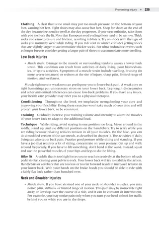 Preventing Injury  ●  229
Clothing  A cleat that is too small may put too much pressure on the bottom of your
foot, causing hot feet. Tight shoes may also cause hot feet. Shop for shoes at the end of
the day because feet tend to swell as the day progresses. If you wear orthotics, take them
with you to check the fit. Note that European road cycling shoes tend to be narrow. Thick
socks also cause pressure and friction, resulting in blisters. Try on shoes with the type of
socks you normally wear while riding. If you ride a lot in winter, consider getting shoes
that are slightly larger to accommodate thicker socks. For ultra endurance events such
as longer brevets consider getting a larger pair of shoes to accommodate more swelling.
Low Back Injuries
●● Muscle strain. Damage to the muscle or surrounding tendons causes a lower-back
strain. This condition can result from activities of daily living, poor biomechan-
ics, or sports activities. Symptoms of a muscle strain include swelling, bruising (in
more severe instances) or redness at the site of injury, sharp pain, limited range of
motion, and weakness.
Muscle tightness or weakness can predispose you to lower-back pain. A weak core or
tight hamstrings put unnecessary stress on your lower back. Leg-length discrepancies
and other anatomical differences can cause low-back problems. If you have any issues,
your health care provider may refer you to a physical therapist.
Conditioning  Throughout the book we emphasize strengthening your core and
improving your flexibility. Doing these exercises won’t take much of your time and will
protect your lower back, so be consistent.
Training  Gradually increase your training volume and intensity to allow the muscles
of your lower back to adapt to the additional load.
Technique  While riding, avoid staying in one position too long. Move around in the
saddle, stand up, and use different positions on the handlebars. Try to relax while you
are riding because relaxing reduces tension in all your muscles. On the bike, you can
do a modified version of the cat stretch, as described in chapter 3. The activities of daily
living can also cause back pain. Practice good posture while sitting and standing. If you
have a job that requires a lot of sitting, concentrate on your posture. Get up and walk
around frequently. If you have to lift something, don’t bend at the waist. Instead, squat
and use the powerful muscles of your hips and legs to do the lifting.
Bike fit  A saddle that is too high forces you to reach excessively at the bottom of each
pedal stroke, causing your pelvis to rock. Your lower back will try to stabilize the action.
Handlebars or aerobars that are too low or too far forward result in increased tension in
your lower back. With your hands on the brake hoods you should be able to ride with
a fairly flat back rather than hunched over.
Neck and Shoulder Injuries
●● Muscle strain. If you have strained one of your neck or shoulder muscles, you may
notice pain, stiffness, or limited range of motion. This pain may be noticeable right
away or develop over the course of a ride, and it can be constant or intermittent.
For example, you may notice pain only when you turn your head to look for traffic
behind you or while you are in the drops.
 