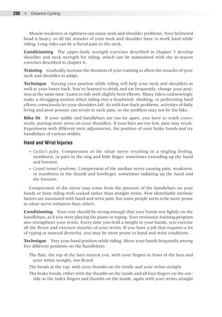 230  ●  Distance Cycling
Muscle weakness or tightness can cause neck and shoulder problems. Your helmeted
head is heavy, so all the muscles of your neck and shoulder have to work hard while
riding. Long rides can be a literal pain in the neck.
Conditioning  The upper-body strength exercises described in chapter 3 develop
shoulder and neck strength for riding, which can be maintained with the in-season
exercises described in chapter 6.
Training  Gradually increase the duration of your training to allow the muscles of your
neck and shoulder to adapt.
Technique  Varying your position while riding will help your neck and shoulders as
well as your lower back. You’ve learned to drink and eat frequently; change your posi-
tion at the same time. Learn to ride with slightly bent elbows. Many riders unknowingly
make a shrugging motion when riding into a headwind, climbing, or performing hard
efforts; consciously let your shoulders fall. As with low-back problems, activities of daily
living and poor posture can result in neck pain, so the problem may not be the bike.
Bike fit  If your saddle and handlebars are too far apart, you have to reach exces-
sively, putting more stress on your shoulders. If your bars are too low, pain may result.
Experiment with different stem adjustments, the position of your brake hoods and try
handlebars of various widths.
Hand and Wrist Injuries
●● Cyclist’s palsy. Compression of the ulnar nerve resulting in a tingling feeling,
numbness, or pain in the ring and little finger, sometimes extending up the hand
and forearm.
●● Carpal tunnel syndrome. Compression of the median nerve causing pain, weakness,
or numbness in the thumb and forefinger, sometimes radiating up the hand and
the forearm.
Compression of the nerve may come from the pressure of the handlebars on your
hands or from riding with cocked rather than straight wrists. Few identifiable intrinsic
factors are associated with hand and wrist pain, but some people seem to be more prone
to ulnar nerve irritation than others.
Conditioning  Your core should be strong enough that your hands rest lightly on the
handlebars, as if you were playing the piano or typing. Your resistance-training program
also strengthens your wrists. Every time you hold a weight in your hands, you exercise
all the flexor and extensor muscles of your wrists. If you have a job that requires a lot
of typing or manual dexterity, you may be more prone to hand and wrist conditions.
Technique  Vary your hand position while riding. Move your hands frequently among
five different positions on the handlebars:
The flats, the top of the bars nearest you, with your fingers in front of the bars and
your wrists straight, not flexed
The bends at the top, with your thumbs on the inside and your wrists straight
The brake hoods, either with the thumbs on the inside and all four fingers on the out-
side or the index fingers and thumbs on the inside, again with your wrists straight
 