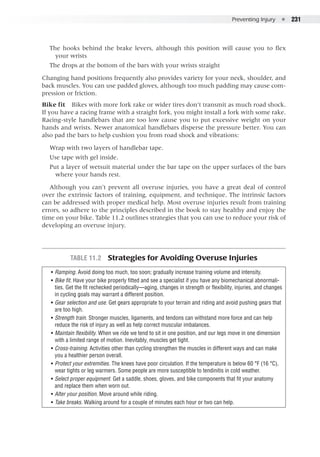Preventing Injury  ●  231
The hooks behind the brake levers, although this position will cause you to flex
your wrists
The drops at the bottom of the bars with your wrists straight
Changing hand positions frequently also provides variety for your neck, shoulder, and
back muscles. You can use padded gloves, although too much padding may cause com-
pression or friction.
Bike fit  Bikes with more fork rake or wider tires don’t transmit as much road shock.
If you have a racing frame with a straight fork, you might install a fork with some rake.
Racing-style handlebars that are too low cause you to put excessive weight on your
hands and wrists. Newer anatomical handlebars disperse the pressure better. You can
also pad the bars to help cushion you from road shock and vibrations:
Wrap with two layers of handlebar tape.
Use tape with gel inside.
Put a layer of wetsuit material under the bar tape on the upper surfaces of the bars
where your hands rest.
Although you can’t prevent all overuse injuries, you have a great deal of control
over the extrinsic factors of training, equipment, and technique. The intrinsic factors
can be addressed with proper medical help. Most overuse injuries result from training
errors, so adhere to the principles described in the book to stay healthy and enjoy the
time on your bike. Table 11.2 outlines strategies that you can use to reduce your risk of
developing an overuse injury.
Table 11.2  Strategies for Avoiding Overuse Injuries
•• Ramping. Avoid doing too much, too soon; gradually increase training volume and intensity.
•• Bike fit. Have your bike properly fitted and see a specialist if you have any biomechanical abnormali-
ties. Get the fit rechecked periodically—aging, changes in strength or flexibility, injuries, and changes
in cycling goals may warrant a different position.
•• Gear selection and use. Get gears appropriate to your terrain and riding and avoid pushing gears that
are too high.
•• Strength train. Stronger muscles, ligaments, and tendons can withstand more force and can help
reduce the risk of injury as well as help correct muscular imbalances.
•• Maintain flexibility. When we ride we tend to sit in one position, and our legs move in one dimension
with a limited range of motion. Inevitably, muscles get tight.
•• Cross-training. Activities other than cycling strengthen the muscles in different ways and can make
you a healthier person overall.
•• Protect your extremities. The knees have poor circulation. If the temperature is below 60 °F (16 °C),
wear tights or leg warmers. Some people are more susceptible to tendinitis in cold weather.
•• Select proper equipment. Get a saddle, shoes, gloves, and bike components that fit your anatomy
and replace them when worn out.
•• Alter your position. Move around while riding.
•• Take breaks. Walking around for a couple of minutes each hour or two can help.
 