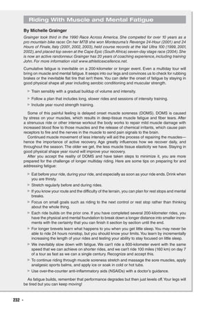 232  ◾
Riding With Muscle and Mental Fatigue
By Michelle Grainger
Grainger took third in the 1990 Race Across America. She competed for over 10 years as a
pro mountain bike racer. On her MTB she won Montezuma’s Revenge 24-Hour (2001) and 24
Hours of Finale, Italy (2001, 2002, 2003), held course records at the Vail Ultra 100 (1999, 2001,
2002),and placed top seven at the Cape Epic (South Africa) seven-day stage race (2004).She
is now an active randonneur.Grainger has 20 years of coaching experience,including training
John. For more information visit www.athleticexcellence.net.
Cumulative fatigue is inevitable on a 200-kilometer or longer event. Even a multiday tour will
bring on muscle and mental fatigue. It seeps into our legs and convinces us to check for rubbing
brakes or the inevitable flat tire that isn’t there.You can defer the onset of fatigue by staying in
good physical shape all year including aerobic conditioning and muscular strength.
▶▶ Train sensibly with a gradual buildup of volume and intensity.
▶▶ Follow a plan that includes long, slower rides and sessions of intensity training.
▶▶ Include year round strength training.
Some of this painful feeling is delayed onset muscle soreness (DOMS). DOMS is caused
by stress on your muscles, which results in deep-tissue muscle fatigue and fiber tears. After
a strenuous ride or other intense workout the body works to repair mild muscle damage with
increased blood flow to those muscles and the release of chemical irritants, which cause pain
receptors to fire and the nerves in the muscle to send pain signals to the brain.
Continued muscle movement of less intensity will aid the process of repairing the muscles—
hence the importance of active recovery. Age greatly influences how we recover daily, and
throughout the season. The older we get, the less muscle tissue elasticity we have. Staying in
good physical shape year round will improve your recovery.
After you accept the reality of DOMS and have taken steps to minimize it, you are more
prepared for the challenge of longer multiday riding. Here are some tips on preparing for and
addressing fatigue:
▶▶ Eat before your ride, during your ride, and especially as soon as your ride ends. Drink when
you are thirsty.
▶▶ Stretch regularly before and during rides.
▶▶ If you know your route and the difficulty of the terrain, you can plan for rest stops and mental
breaks.
▶▶ Focus on small goals such as riding to the next control or rest stop rather than thinking
about the whole thing.
▶▶ Each ride builds on the prior one. If you have completed several 200-kilometer rides, you
have the physical and mental foundation to break down a longer distance into smaller incre-
ments with the certainty that you can finish it section by section until the end.
▶▶ For longer brevets learn what happens to you when you get little sleep.You may never be
able to ride 24 hours nonstop, but you should know your limits.You learn by incrementally
increasing the length of your rides and testing your ability to stay focused on little sleep.
▶▶ We inevitably slow down with fatigue. We can’t ride a 600-kilometer event with the same
speed that we can achieve on shorter rides, and we can’t ride 100 miles (160 km) on day 7
of a tour as fast as we can a single century. Recognize and accept this.
▶▶ To continue riding through muscle soreness stretch and massage the sore muscles, apply
analgesic sports balms, and apply ice or soak in cold or hot tubs.
▶▶ Use over-the-counter anti-inflammatory aids (NSAIDs) with a doctor’s guidance.
As fatigue builds, remember that performance degrades but then just levels off.Your legs will
be tired but you can keep moving!
 