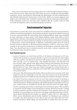 Preventing Injury  ●  233
If you start to develop an overuse injury, don’t try to ride through it because doing so
may end your season. Take a few days off the bike to recover. To alleviate the immediate
symptoms, use ice, stretch gently, and massage the affected part. To relieve inflammation,
take NSAIDs following the instructions on the bottle. While you recover diagnose and
address the underlying cause: improper training, poor bike fit, anatomical abnormality,
faulty technique, and so on. You may need a medical, bike fit, or other expert to help
you with the diagnosis and to recommend specific treatment.
Environmental Injuries
Long-distance cyclists often train and compete in conditions that have the potential for
various environmental problems. Environmental injuries range from mild but annoying
to serious and potentially life threatening. Heat-related problems range from cramping
to heat exhaustion to heat stroke. Cold-related problems range from mild to severe
hypothermia. Altitude-related problems range from discomfort to cerebral or pulmonary
edema. In each case the key indicator is change in mental status. If someone is confused
or disoriented, or has slurred speech or difficulty coordinating limbs, then the central
nervous system is affected—a life-threatening emergency. Call 911. Even if you don’t
exercise in an extreme environment, problems can develop in relatively mild condi-
tions. You should know how to protect yourself, assess risks, evaluate symptoms, and
be prepared to take emergency action.
Heat-Related Injuries
●● Sunburn. Sunburn can result from as little as 30 minutes of exposure to UV rays,
and the risk increases as you gain altitude or cycle in an environment with bright,
reflective surfaces. Use plenty of sunscreen (SPF greater than 15) on your exposed
skin and lips, even on cloudy days, and reapply frequently. Fair-skinned and
sun-sensitive riders should wear light-colored clothing and minimize the amount
of exposed skin. Although most clothing reduces UV exposure it does not com-
pletely block UV rays; John once got sunburn through his cycling shorts after a
day riding at altitude! Some companies now make SPF-rated cycling clothing from
UV-resistant fabric.
●● Skin cancer. This abnormal growth of skin cells most often occurs on areas of the skin
exposed to the sun. Although on the rise, most skin cancers can be prevented by
limiting exposure to UV radiation and monitoring any suspicious changes in the skin.
●● Eye injuries. Excessive exposure to the sun over time causes cataracts to develop, a
clouding of the lens that prevents you from seeing clearly. When riding, wear glasses
with UV protection. Wraparound glasses also help keep airborne particles out of your
eyes. Yellow lenses are available for cloudy days and clear lenses for night riding.
●● Cramps. Cramping occurs when a muscle goes into involuntary spasm. This condition
is caused by muscle fatigue and contracting an already shortened muscle. Cycling
involves repetitive motions without full extension of the muscles unless you are
standing, so as you fatigue you are prone to cramping, especially in the heat. Stretch-
ing at stops will help prevent cramps; see chapter 7, pages 142–143. Although not
direct causes, dehydration and electrolyte depletion or imbalance may contribute
to cramps. Pay close attention to your diet so that you start rides with your elec-
trolytes in balance. While riding, you should drink to satisfy thirst, but not more.
 