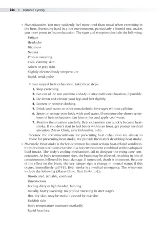 234  ●  Distance Cycling
●● Heat exhaustion. You may suddenly feel more tired than usual when exercising in
the heat. Exercising hard in a hot environment, particularly a humid one, makes
you more prone to heat exhaustion. The signs and symptoms include the following:
Fatigue
Headache
Dizziness
Nausea
Profuse sweating
Cool, clammy skin
Ashen or gray skin
Slightly elevated body temperature
Rapid, weak pulse
If you suspect heat exhaustion, take these steps:
	 1. 	Stop exercising.
	 2. 	Get out of the sun and into a shady or air-conditioned location, if possible.
	 3. 	Lie down and elevate your legs and feet slightly.
	 4. 	Loosen or remove clothing.
	 5. 	Drink cool water or other nonalcoholic beverages without caffeine.
	 6. 	Spray or sponge your body with cool water. If someone else shows symp-
toms of heat exhaustion fan him or her and apply cool water.
	 7. 	Monitor the situation carefully. Heat exhaustion can quickly become heat-
stroke. If you don't start to feel better within an hour, get prompt medical
attention (Mayo Clinic, Heat Exhaustion, n.d.).
Because the recommendations for preventing heat exhaustion are similar to
those for preventing heat stroke, we provide them after describing heat stroke.
●● Heat stroke. Heat stroke is the least common but most serious heat-related condition.
It results from strenuous exercise in a hot environment combined with inadequate
fluid intake. The body’s cooling mechanisms fail to dissipate the rising core tem-
peratures. As body temperature rises, the brain may be affected, resulting in loss of
consciousness followed by brain damage. If untreated, death is imminent. Because
of the effect on the brain, the key danger sign is change in mental status; if this
occurs, immediately call 911. Heat stroke is a medical emergency. The symptoms
include the following (Mayo Clinic, Heat Stroke, n.d.):
Disoriented, irritable, confused
Unconscious
Feeling dizzy or lightheaded, fainting
Initially heavy sweating; no profuse sweating in later stages
Hot, dry skin; may be moist if caused by exercise
Reddish skin
Body temperature increased markedly
Rapid heartbeat
 