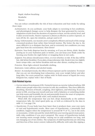 Preventing Injury  ●  235
Rapid, shallow breathing
Headache
Nausea
You can reduce considerably the risk of heat exhaustion and heat stroke by taking
these steps:
Acclimatization. As you acclimate, your body adapts to exercising in hot conditions,
and physiological changes occur to help dissipate the heat generated by exercise.
Adaptation results from the duration of exposure to heat, not the activity level, and
it takes several weeks. Passive exposure is almost as effective as active exposure, so
turn off the AC, open the windows, and get used to it!
Pacing. Unfortunately, our muscles aren’t completely efficient and much of the energy
consumed produces heat rather than forward motion. The hotter the day is, the
more difficult it is to dissipate that heat, and in extremely hot conditions you may
gain heat from the environment. Slow down!
Hydration. Your body disperses heat by sweating, so if you are thirsty, drink. Besides
putting ice in your hydration pack or bottles, you can keep your fluids cooler by
freezing your bottles the night before or wrapping them in wet socks.
Judgment. You always should assess when, or even whether, to ride. If the day will be
hot, ride before breakfast. If you plan a long endurance ride, break it into two slightly
faster tempo rides, one before breakfast and one after dinner, totaling less time.
Protection. Wear light-colored, breathable clothing.
Moderation. Limit caffeine and alcohol intake.
Monitor. As noted previously, the effects of heat exposure can be cumulative. To ensure
that you are not developing heat exhaustion, note your weight before and after
long rides. For every pound lost, replace with 16 fluid ounces of liquid (for every
kilogram lost, replace with 1 liter of fluid).
Cold-Related Injuries
●● Exercise induced bronchospasm (EIB). Formerly known as exercise-induced asthma, EIB
affects many people when they exercise in cold, dry conditions. They have difficulty
breathing, shortness of breath, coughing, chest tightness, and wheezing. If you are
prone to EIB, covering your mouth and nose with a balaclava or something similar
can help warm and humidify the air and potentially lessen the onset of symptoms.
If that practice fails to provide relief, seek medical attention.
Wind chill, the temperature that you feel, drops dramatically as the ambient
temperature falls, the wind speed picks up, or both as evidenced by the data in
table 11.3 on page 236.
●● Hypothermia. If your body loses heat faster than it produces heat, your core starts
to cool and hypothermia results. Most cases of hypothermia, a potentially fatal
condition, happen when the temperature is around 40 °F (4 °C), not in the arctic
or mountains. A little rain and the wind chill from your moving speed create poten-
tially risky conditions if you aren’t prepared. The causes of hypothermia include
not wearing warm enough clothes, staying out in cold conditions too long, and
not changing out of wet clothes. The symptoms of mild hypothermia are shivering
and then loss of fine motor control, indicated by difficulty with tasks like zipping a
 
