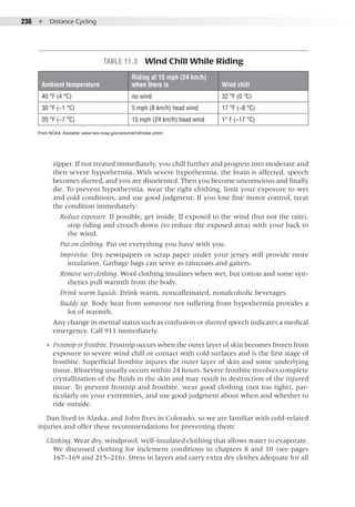 236  ●  Distance Cycling
zipper. If not treated immediately, you chill further and progress into moderate and
then severe hypothermia. With severe hypothermia, the brain is affected, speech
becomes slurred, and you are disoriented. Then you become unconscious and finally
die. To prevent hypothermia, wear the right clothing, limit your exposure to wet
and cold conditions, and use good judgment. If you lose fine motor control, treat
the condition immediately:
Reduce exposure. If possible, get inside. If exposed to the wind (but not the rain),
stop riding and crouch down (to reduce the exposed area) with your back to
the wind.
Put on clothing. Put on everything you have with you.
Improvise. Dry newspapers or scrap paper under your jersey will provide more
insulation. Garbage bags can serve as raincoats and gaiters.
Remove wet clothing. Wool clothing insulates when wet, but cotton and some syn-
thetics pull warmth from the body.
Drink warm liquids. Drink warm, noncaffeinated, nonalcoholic beverages.
Buddy up. Body heat from someone not suffering from hypothermia provides a
lot of warmth.
Any change in mental status such as confusion or slurred speech indicates a medical
emergency. Call 911 immediately.
●● Frostnip or frostbite. Frostnip occurs when the outer layer of skin becomes frozen from
exposure to severe wind chill or contact with cold surfaces and is the first stage of
frostbite. Superficial frostbite injures the outer layer of skin and some underlying
tissue. Blistering usually occurs within 24 hours. Severe frostbite involves complete
crystallization of the fluids in the skin and may result in destruction of the injured
tissue. To prevent frostnip and frostbite, wear good clothing (not too tight), par-
ticularly on your extremities, and use good judgment about when and whether to
ride outside.
Dan lived in Alaska, and John lives in Colorado, so we are familiar with cold-related
injuries and offer these recommendations for preventing them:
Clothing. Wear dry, windproof, well-insulated clothing that allows water to evaporate.
We discussed clothing for inclement conditions in chapters 8 and 10 (see pages
167–169 and 215–216). Dress in layers and carry extra dry clothes adequate for all
Table 11.3  Wind Chill While Riding
Ambient temperature
Riding at 15 mph (24 km/h)
when there is Wind chill
40 °F (4 °C) no wind 32 °F (0 °C)
30 °F (−1 °C) 5 mph (8 km/h) head wind 17 °F (−8 °C)
20 °F (−7 °C) 15 mph (24 km/h) head wind 1° F (−17 °C)
From NOAA. Available: www.nws.noaa.gov/os/windchill/index.shtml
 
