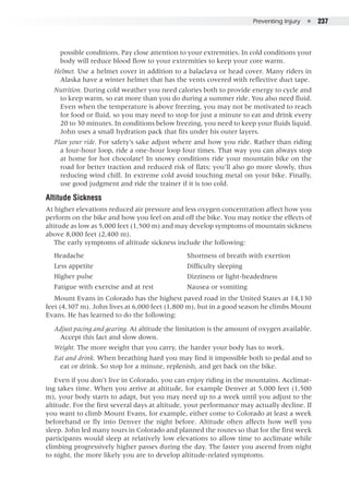 Preventing Injury  ●  237
possible conditions. Pay close attention to your extremities. In cold conditions your
body will reduce blood flow to your extremities to keep your core warm.
Helmet. Use a helmet cover in addition to a balaclava or head cover. Many riders in
Alaska have a winter helmet that has the vents covered with reflective duct tape.
Nutrition. During cold weather you need calories both to provide energy to cycle and
to keep warm, so eat more than you do during a summer ride. You also need fluid.
Even when the temperature is above freezing, you may not be motivated to reach
for food or fluid, so you may need to stop for just a minute to eat and drink every
20 to 30 minutes. In conditions below freezing, you need to keep your fluids liquid.
John uses a small hydration pack that fits under his outer layers.
Plan your ride. For safety’s sake adjust where and how you ride. Rather than riding
a four-hour loop, ride a one-hour loop four times. That way you can always stop
at home for hot chocolate! In snowy conditions ride your mountain bike on the
road for better traction and reduced risk of flats; you’ll also go more slowly, thus
reducing wind chill. In extreme cold avoid touching metal on your bike. Finally,
use good judgment and ride the trainer if it is too cold.
Altitude Sickness
At higher elevations reduced air pressure and less oxygen concentration affect how you
perform on the bike and how you feel on and off the bike. You may notice the effects of
altitude as low as 5,000 feet (1,500 m) and may develop symptoms of mountain sickness
above 8,000 feet (2,400 m).
The early symptoms of altitude sickness include the following:
Mount Evans in Colorado has the highest paved road in the United States at 14,130
feet (4,307 m). John lives at 6,000 feet (1,800 m), but in a good season he climbs Mount
Evans. He has learned to do the following:
Adjust pacing and gearing. At altitude the limitation is the amount of oxygen available.
Accept this fact and slow down.
Weight. The more weight that you carry, the harder your body has to work.
Eat and drink. When breathing hard you may find it impossible both to pedal and to
eat or drink. So stop for a minute, replenish, and get back on the bike.
Even if you don’t live in Colorado, you can enjoy riding in the mountains. Acclimat-
ing takes time. When you arrive at altitude, for example Denver at 5,000 feet (1,500
m), your body starts to adapt, but you may need up to a week until you adjust to the
altitude. For the first several days at altitude, your performance may actually decline. If
you want to climb Mount Evans, for example, either come to Colorado at least a week
beforehand or fly into Denver the night before. Altitude often affects how well you
sleep. John led many tours in Colorado and planned the routes so that for the first week
participants would sleep at relatively low elevations to allow time to acclimate while
climbing progressively higher passes during the day. The faster you ascend from night
to night, the more likely you are to develop altitude-related symptoms.
Headache
Less appetite
Higher pulse
Fatigue with exercise and at rest
Shortness of breath with exertion
Difficulty sleeping
Dizziness or light-headedness
Nausea or vomiting
 
