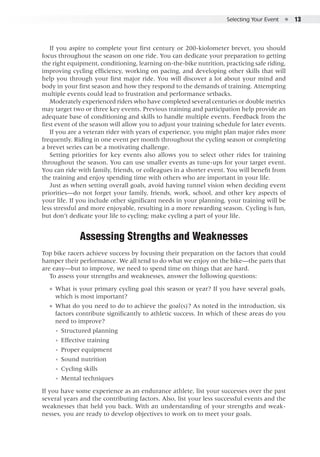 Selecting Your Event  ●  13
If you aspire to complete your first century or 200-kiolometer brevet, you should
focus throughout the season on one ride. You can dedicate your preparation to getting
the right equipment, conditioning, learning on-the-bike nutrition, practicing safe riding,
improving cycling efficiency, working on pacing, and developing other skills that will
help you through your first major ride. You will discover a lot about your mind and
body in your first season and how they respond to the demands of training. Attempting
multiple events could lead to frustration and performance setbacks.
Moderately experienced riders who have completed several centuries or double metrics
may target two or three key events. Previous training and participation help provide an
adequate base of conditioning and skills to handle multiple events. Feedback from the
first event of the season will allow you to adjust your training schedule for later events.
If you are a veteran rider with years of experience, you might plan major rides more
frequently. Riding in one event per month throughout the cycling season or completing
a brevet series can be a motivating challenge.
Setting priorities for key events also allows you to select other rides for training
throughout the season. You can use smaller events as tune-ups for your target event.
You can ride with family, friends, or colleagues in a shorter event. You will benefit from
the training and enjoy spending time with others who are important in your life.
Just as when setting overall goals, avoid having tunnel vision when deciding event
priorities—do not forget your family, friends, work, school, and other key aspects of
your life. If you include other significant needs in your planning, your training will be
less stressful and more enjoyable, resulting in a more rewarding season. Cycling is fun,
but don’t dedicate your life to cycling; make cycling a part of your life.
Assessing Strengths and Weaknesses
Top bike racers achieve success by focusing their preparation on the factors that could
hamper their performance. We all tend to do what we enjoy on the bike—the parts that
are easy—but to improve, we need to spend time on things that are hard.
To assess your strengths and weaknesses, answer the following questions:
●● What is your primary cycling goal this season or year? If you have several goals,
which is most important?
●● What do you need to do to achieve the goal(s)? As noted in the introduction, six
factors contribute significantly to athletic success. In which of these areas do you
need to improve?
◾◾ Structured planning
◾◾ Effective training
◾◾ Proper equipment
◾◾ Sound nutrition
◾◾ Cycling skills
◾◾ Mental techniques
If you have some experience as an endurance athlete, list your successes over the past
several years and the contributing factors. Also, list your less successful events and the
weaknesses that held you back. With an understanding of your strengths and weak-
nesses, you are ready to develop objectives to work on to meet your goals.
 