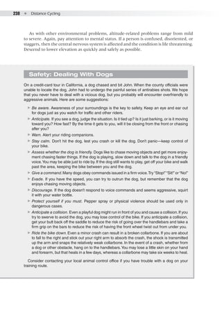 238  ●  Distance Cycling
Safety: Dealing With Dogs
On a credit-card tour in California, a dog chased and bit John. When the county officials were
unable to locate the dog, John had to undergo the painful series of antirabies shots. We hope
that you never have to deal with a vicious dog, but you probably will encounter overfriendly to
aggressive animals. Here are some suggestions:
▶▶ Be aware. Awareness of your surroundings is the key to safety. Keep an eye and ear out
for dogs just as you watch for traffic and other riders.
▶▶ Anticipate. If you see a dog, judge the situation. Is it tied up? Is it just barking, or is it moving
toward you? How fast? By the time it gets to you, will it be closing from the front or chasing
after you?
▶▶ Warn. Alert your riding companions.
▶▶ Stay calm. Don’t hit the dog, lest you crash or kill the dog. Don’t panic—keep control of
your bike.
▶▶ Assess whether the dog is friendly. Dogs like to chase moving objects and get more enjoy-
ment chasing faster things. If the dog is playing, slow down and talk to the dog in a friendly
voice.You may be able just to ride by. If the dog still wants to play, get off your bike and walk
past the area, keeping the bike between you and the dog.
▶▶ Give a command.Many dogs obey commands issued in a firm voice.Try “Stop!”“Sit!” or “No!”
▶▶ Evade. If you have the speed, you can try to outrun the dog, but remember that the dog
enjoys chasing moving objects.
▶▶ Discourage. If the dog doesn’t respond to voice commands and seems aggressive, squirt
it with your water bottle.
▶▶ Protect yourself if you must. Pepper spray or physical violence should be used only in
dangerous cases.
▶▶ Anticipate a collision. Even a playful dog might run in front of you and cause a collision.If you
try to swerve to avoid the dog, you may lose control of the bike. If you anticipate a collision,
get your butt back off the saddle to reduce the risk of going over the handlebars and take a
firm grip on the bars to reduce the risk of having the front wheel twist out from under you.
▶▶ Ride the bike down.Even a minor crash can result in a broken collarbone. If you are about
to fall to the right and stick out your right arm to absorb the crash, the shock is transmitted
up the arm and snaps the relatively weak collarbone. In the event of a crash, whether from
a dog or other obstacle, hang on to the handlebars.You may lose a little skin on your hand
and forearm, but that heals in a few days, whereas a collarbone may take six weeks to heal.
Consider contacting your local animal control office if you have trouble with a dog on your
training route.
As with other environmental problems, altitude-related problems range from mild
to severe. Again, pay attention to mental status. If a person is confused, disoriented, or
staggers, then the central nervous system is affected and the condition is life threatening.
Descend to lower elevation as quickly and safely as possible.
 