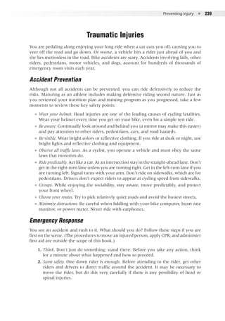 Preventing Injury  ●  239
Traumatic Injuries
You are pedaling along enjoying your long ride when a car cuts you off, causing you to
veer off the road and go down. Or worse, a vehicle hits a rider just ahead of you and
she lies motionless in the road. Bike accidents are scary. Accidents involving falls, other
riders, pedestrians, motor vehicles, and dogs, account for hundreds of thousands of
emergency room visits each year.
Accident Prevention
Although not all accidents can be prevented, you can ride defensively to reduce the
risks. Maturing as an athlete includes making defensive riding second nature. Just as
you reviewed your nutrition plan and training program as you progressed, take a few
moments to review these key safety points:
●● Wear your helmet. Head injuries are one of the leading causes of cycling fatalities.
Wear your helmet every time you get on your bike, even for a simple test ride.
●● Be aware. Continually look around and behind you (a mirror may make this easier)
and pay attention to other riders, pedestrians, cars, and road hazards.
●● Be visible. Wear bright colors or reflective clothing. If you ride at dusk or night, use
bright lights and reflective clothing and equipment.
●● Observe all traffic laws. As a cyclist, you operate a vehicle and must obey the same
laws that motorists do.
●● Ride predictably. Act like a car. At an intersection stay in the straight-ahead lane. Don’t
get in the right-turn lane unless you are turning right. Get in the left-turn lane if you
are turning left. Signal turns with your arm. Don’t ride on sidewalks, which are for
pedestrians. Drivers don’t expect riders to appear at cycling speed from sidewalks.
●● Groups. While enjoying the sociability, stay aware, move predictably, and protect
your front wheel.
●● Choose your routes. Try to pick relatively quiet roads and avoid the busiest streets.
●● Minimize distractions. Be careful when fiddling with your bike computer, heart rate
monitor, or power meter. Never ride with earphones.
Emergency Response
You see an accident and rush to it. What should you do? Follow these steps if you are
first on the scene. (The procedures to move an injured person, apply CPR, and administer
first aid are outside the scope of this book.)
	 1. 	Think. Don’t just do something; stand there. Before you take any action, think
for a minute about what happened and how to proceed.
	 2. 	Scene safety. One down rider is enough. Before attending to the rider, get other
riders and drivers to direct traffic around the accident. It may be necessary to
move the rider, but do this very carefully if there is any possibility of head or
spinal injuries.
 