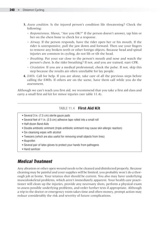 240  ●  Distance Cycling
	 3. 	Assess condition. Is the injured person’s condition life threatening? Check the
following:
◾◾ Responsiveness. Shout, “Are you OK?” If the person doesn’t answer, tap him or
her on the chest bone to check for a response.
◾◾ Airway. If the person responds, have the rider open her or his mouth. If the
rider is unresponsive, pull the jaw down and forward. Then use your fingers
to remove any broken teeth or other foreign objects. Because head and spinal
injuries are common in cycling, do not lift or tilt the head.
◾◾ Breathing. Put your ear close to the person’s mouth and nose and watch the
person’s chest. Is the rider breathing? If not, and you are trained, start CPR.
◾◾ Circulation. If you are a medical professional, check the pulse. If not, skip this
step because the results are often unreliable for lay people.
	 4. 	EMTs. Call for help. If you are alone, take care of all the previous steps before
calling the EMTs. If others are on the scene, have them call while you do the
assessment.
Although we can’t teach you first aid, we recommend that you take a first aid class and
carry a small first aid kit for minor injuries (see table 11.4).
Table 11.4  First Aid Kit
•• Several 3 in. (7.5 cm) sterile gauze pads
•• Several feet of 1 in. (2.5 cm) adhesive tape rolled into a small roll
•• Half-dozen Band-Aids
•• Double antibiotic ointment (triple antibiotic ointment may cause skin allergic reaction)
•• Six cleansing wipes with alcohol
•• Tweezers (which are also useful for removing small objects from tires)
•• Ibuprofen
•• Several pair of latex gloves to protect your hands from pathogens
•• Hand sanitizer
Medical Treatment
Any abrasion or other open wound needs to be cleaned and disinfected properly. Because
cleaning may be painful and your supplies will be limited, you probably won’t do a thor-
ough job at home. Your tetanus shot should be current. You also may have underlying
musculoskeletal problems, which aren’t immediately apparent. Your health care practi-
tioner will clean up the injuries, provide any necessary shots, perform a physical exam
to assess possible underlying problems, and order further tests if appropriate. Although
a trip to the doctor or emergency room takes time and often money, prompt action may
reduce considerably the risk and severity of future complications.
 