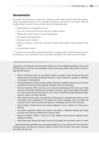 Preventing Injury  ●  241
Documentation
No matter how innocent a crash with a vehicle or other rider may be, take time to docu-
ment everything. If you are in an accident and hurt seriously, do not move. Wait for
medical help to arrive. If you are OK, take the following steps:
●● Notify police or emergency services.
●● Get your version of the events into the accident report.
●● Obtain driver and witness contact information.
●● Document what happened.
●● Document your injuries.
●● Preserve evidence—don’t fix your bike or clean your clothes. Take pictures of the
scene.
●● Consult legal counsel.
If you are in an accident with a pedestrian or another cyclist, a police report may not
be necessary, but you should cover your bases and follow the same course of action.
Overuse, environmental, and traumatic injuries are not completely avoidable, but you can
take steps to minimize the possibility of their occurrence. Keep these points in mind to
help prevent injuries:
▶▶ Bike fit. Have your bike set up properly. Refer to chapter 5 and remember that your
positioning may change periodically because of age, changes in strength or flexibility,
or changes in cycling goals.
▶▶ Training progression. Overuse injuries often result from improper training.Use our training
programs to ensure that you gradually increase volume and intensity.
▶▶ Rest and recovery. When you train, you must also rest because that’s when your body
recovers. Remember that stress is cumulative. Family or work issues affect your capac-
ity to train and recover. Allow time for your body to rebuild by incorporating rest days,
recovery weeks, and taper periods.
▶▶ Seek medical advice early. If you feel any unusual pain or persistent discomfort or have
an accident, get it checked out. The earlier you catch a possible injury, the better the
outcome will be. Heed the advice of doctors or therapists; don’t force the recovery.
▶▶ Good nutrition. Performance and recovery depend on your nutrition at home and on
the bike.
▶▶ Use safety equipment. Wear your helmet, use bright or reflective clothing, and equip
your bike with lights and reflectors for riding at night.
▶▶ Assess conditions. Before a ride look at the weather and use good judgment about
riding and clothing.
▶▶ Ride defensively. Always be aware of your surroundings and use extra caution in traffic.
By following these guidelines and using good judgment, you can reduce the risk of common
cycling injuries and enjoy your riding for years to come. Get out there, ride smart, ride safe,
and above all have fun!
 