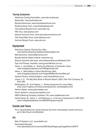 Resources  ●  245
Touring Companies
Adventure Cycling Association, www.adv-cycling.org
Backroads, www.backroads.com
Bicycle Adventures, www.bicycleadventures.com
Breaking Away Tours, www.breakingaway.com
International Bicycle Fund, www.ibike.org
PAC Tour, www.pactour.com
Second Summer Tours, www.secondsummertours.com
Trek Travel Bike Tours, www.trektravel.com
Vermont Bicycle Tours, www.vbt.com
Equipment
Adventure Cycling, Packing Your Bike,
www.adventurecycling.org/features/boxingbike.cfm
Ball Dynamics, www.balldynamics.com
Bicycle Helmet Safety Institute, www.bhsi.org
Bicycle Quarterly bike tests, www.bikequarterly.com/biketests.html
Gym and Fitness, Australia, www.gymandfitness.com.au
Heine, J., and Oehler, A., Testing the Efficiency of Generator Hubs,
www.vintagebicyclepress.com/VBQgenerator.pdf
Heine, J., What Makes a Good Randonneur Bike,
www.vintagebicyclepress.com/images/BQRandonneurBike.pdf
Heroes Fitness, United Kingdom, www.heroesfitness.co.uk
Jones, C. C., The Big Blue Book of Bicycle Repair, 2005, Park Tool Company, St.
Paul, MN.
McNaughton, W., and Hughes, J., Testing Equipment for Long Rides,
www.coach-hughes.com/resources/equipment_showstoppers.html
Perform Better, www.performbetter.com
Power Systems, www.power-systems.com
RBR Publishing Company, Kutztown, PA, www.roadbikerider.com
Vande Kamp, M., Heine, J., and Wetmore, A., A Survey of Equipment in PBP 2007,
www.vintagebicyclepress.com/BQPBPEquipsurvey.pdf
Events and Tours
For a representative but not all-inclusive list of the most popular events and tours,
go to http://tinyurl.com49ha5wb
Fit
Bike Fit Systems LLC, www.bikefit.com
Specialized Bicycles,
www.specialized.com/us/en/bc/SBCGlobalPages.jsp?pageName=BGFIT
 