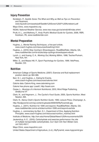 246  ●  Resources
Injury Prevention
Kortebein, P., Saddle Sores:The What and Why, as Well as Tips on Prevention
and Treatment,
www.liquicell.com/assets/pdf/Saddle%20Sores%20(P.%20Kortebein).pdf
Mayo Clinic, www.mayoclinic.org
NOAA, National Weather Service, www.nws.noaa.gov/os/windchill/index.shtml
Pruitt, A. L., and Matheny, F., Andy Pruitt’s Medical Guide for Cyclists, 2006, RBR,
Kutztown, PA, www.roadbikerider.com
Mental Preparation
Hughes, J., Mental Training Techniques, a five-part article,
www.coach-hughes.com/resources/breathing1.html
Hughes, J., (2010) Stop Cycling’s Showstoppers, RoadBikeRider, Atlanta, GA,
www.roadbikerider.com/e-books/stop-cyclings-showstoppers-ebook
Lynch, J., and Huang, C. A., Working Out,Working Within, 1998, Tarcher/Putnam,
New York, NY.
Miller, S., and Maass Hill, P., Sport Psychology for Cyclists, 1999, VeloPress,
Boulder, CO.
Nutrition
American College of Sports Medicine. (2007). Exercise and fluid replacement
position stand, pp 384-386.
Barr, S. I., and Hughes, J., Eating for Events,
www.coach-hughes.com/resources/calories.html
Calorie data: Calorie King, www.calorieking.com
Calorie free phone app: LoseIt!, http://loseit.com
Carew, L., Musings of a Vermont Nutritionist, 2010, Wind Ridge Publishing,
Shelburne VT
Clark, N., and Hegmann, J., The Cyclist’s Food Guide, 2005, Sports Nutrition, West
Newton, MA.
Clark, N., Nancy Clark’s Sports Nutrition Guide, 1990, Leisure Press, Champaign, IL.
http://foodpyramid.com/wp-content/uploads/2009/09/MyPyramid2.jpg
Hughes, J., (2011). Nutrition for 100K and beyond, RoadBikeRider, Atlanta, GA,
www.roadbikerider.com/e-articles/nutrition-100K-and-beyond-earticle
Hughes, J., commentary by Barr, S. I., Experiment of One, Applying Nutrition
Principles, www.coach-hughes.com/resources/nutrition_mantras.html
Institute of Medicine, http://iom.edu/Home/Global/News%20Announcements/DRI
Jeukendrup, A. E., (2010). Carbohydrate and exercise performance: the role
of multiple transportable carbohydrates. Curr Opin Clin Nutr Metab Care.
Jul;13(4):452-7.
Mayo Clinic, www.mayoclinic.com
United States Department of Agriculture, (n.d.), MyPyramid, www.mypyramid.gov
 