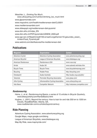 Resources  ●  247
Magazine Organization Contact
Adventure Cyclist Adventure Cycling Association www.adventurecycling.org/
American Bicyclist League of American Bicyclists www.bikeleague.org/
American Randonneur Randonneurs USA www.rusa.org/
Arivée Audax UK www.aukweb.net/index.htm
Bicycle Times Bicycle Times www.bicycletimesmag.com/
Bicycling Rodale Press http://bicycling.com/
Checkpoint Audax Australia http://audax.org.au/public/
Tailwinds Perimeter Bicycling Association www.pbaa.com/
Ultra Cycling Ultramarathon Cycling Association www.ultracycling.com
Velo News Competitor Network http://velonews.competitor.com/
Weschler, L., Drinking Too Much,
www.ultracycling.com/nutrition/drinking_too_much.html
www.glycemicindex.com
www.mayoclinic.com/health/mediterranean-diet/CL00011
www.mediterraneandiet.com/
www.oldwayspt.org/mediterranean-diet-pyramid
www.sfsn.ethz.ch/index_EN
www.sfsn.ethz.ch/PDF/pyramide/IJSNEM_2009.pdf
www.sge-ssn.ch/fileadmin/pdf/100-ernaehrungsthemen/10-gesundes_essen_
trinken/Food_Pyramid.pdf
www.webmd.com/diet/features/the-mediterranean-diet
Publications
Randonneuring
Heine, J., et al., Randonneuring Basics, a series of 15 articles in Bicycle Quarterly,
www.bikequarterly.com/RandoBasics.html
Hughes, J., (2011), Beyond the century: How to train for and ride 200 km to 1200 km
brevets, RoadBikeRider, Atlanta, GA,
www.roadbikerider.com/e-articles/beyond-century
Ride Planning
Adventure Cycling Association, www.adventurecycling.org
Google Maps, maps.google.com/biking
League of American Bicyclists, www.bikeleague.org
Map My Ride, www.mapmyride.com/
 