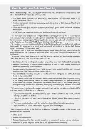 14  ◾
Coach John on Relaxed Training
When I start coaching a rider, I ask myself, “What kind of rider is this? What kind of training plan
will be most effective?” I consider several points:
▶▶ The rider’s goals. Does the rider aspire to (a) finish first in a 1,200-kilometer brevet or (b)
enjoy the local fall century?
▶▶ Are the rider’s goals (a) almost exclusively related to cycling or (b) inclusive of family and
work priorities?
▶▶ Does the rider (a) give me years of training stats or (b) guess about how much he or she
has ridden?
▶▶ Is the person (a) new to the sport or (b) wearing shorts shiny with age?
The more someone tends toward being the first type of rider, the more she or he will benefit
from a structured program; the more the person tends to be the second type of rider, the more
the rider needs a loose program. These days I’m the second type, although when I was training
for the Race Across America (RAAM), I was definitely in the first camp.
To improve, every rider needs goals. What kind of training plan will most effectively address
those goals? My goals are to go credit-card touring with a friend and to ride the Buff Classic
century (mentioned in the preface) again.
To improve, each of us should honestly assess our weaknesses. I should lose my winter fat
and build power so that I can carry some gear when touring and climb comfortably during the
Buff Classic.
To improve, cyclists need either specific daily and weekly objectives or a set of training principles.
I don’t have a specific plan, but I apply these principles:
▶▶ Limit intake. I’m not counting calories, but I am pushing away from the table before seconds.
▶▶ Exercise consistently. To improve, I need to exercise at least four days a week; three days a
week is sufficient only for maintenance.
▶▶ Increase slowly. I increase the hours I work out each week so that I get fitter, but I ramp up
slowly so that I don’t become injured or burned out.
▶▶ Train specifically. I need leg strength, so I hit the gym. I love riding and ride for fun, but I also
focus on my weaknesses.
▶▶ Make cookies. Muffy Ritz, who finished second in the RAAM three times, says that training
is like making chocolate chip cookies.You need the right ingredients, but you can mix them
in any order.And it’s better to underbake the cookies than to overdo it. Each week I get in my
strength training, intensity work, stretching, and cycling without worrying about the exact order.
To improve, riders need specific, relevant feedback. I have training journals going back to 1974.
Now I pay attention to four pieces of information:
	 1.	My mood, indicated with a doodle of a smiling face, a flat face, or a frown.My coach, Michelle
Grainger, taught me to do this.
	 2.	The hours that I work out each day, rounded to the nearest quarter hour to keep the math
simple.
	 3.	The types of activities I do each day and where I went if I did something outdoors.
	 4.	How my clothes fit. I take satisfaction if my pants don’t feel as tight!
Both the structured plan for the first type of rider and the flexible program for the second type
share certain key elements:
▶▶ Clear goals
▶▶ Honest self-assessment
▶▶ Focused training, either from specific objectives or consciously applied training principles
▶▶ Feedback to gauge progress and to adjust the approach when necessary
 