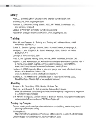 248  ●  Resources
Safety
Allen, J., Bicycling Street Smarts on-line tutorial, www.bikexprt.com
Bicycling Life, www.bicyclinglife.com
Forester, J., Effective Cycling, 6th ed., 1993, MIT Press, Cambridge, MA,
and London, England.
League of American Bicyclists, www.bikeleague.org
Pedestrian & Bicycle Information Center, www.bicyclinginfo.org
Training
Allen, H., and Coggan, A., Training and Racing with a Power Meter, 2006,
VeloPress, Boulder, CO.
Burke, E., Serious Cycling, 2nd ed., 2002, Human Kinetics, Champaign, IL.
Meagher, J., and Boughton, P., Sports Massage, 1990, Stanton Hill Press,
Barrytown, NY.
Concept 2, www.concept2.com
Friel, J., The Cyclist’s Training Bible, 4th ed., 2009, VeloPress, Boulder, CO.
Hughes, J., and Kehlenbach, D., Resistance Training for Endurance Cyclists, Part 1
& Part 2, www.coach-hughes.com/resources/resistance_training1.html,
www.coach-hughes.com/resources/resistance_training2.html
Hughes, J., (2010) Intensity: How to plan and gauge your most effective training
efforts, RoadBikeRider, Atlanta, GA,
www.roadbikerider.com/e-articles/beyond-century
Matheny, F., Fred Matheny’s Complete Book of Road Bike Training, 2002,
RoadBikeRider, Atlanta, GA, www.roadbikerider.com
Stretching
Anderson, B., Stretching, 1980, Shelter, Bolinas, CA.
Clark, M., and Russell, A., Self Myofacial Release Techniques,
www.performbetter.com/catalog/matriarch/PrintPage.asp?PageID=91&PageNam
e=ArticleMyofacialRelease
M-F Athletic Company, Multiple Uses of Biofoam Rollers, www.performbetter.com/
catalog/assets/Exercisesheets/PDF/FoamRoller.pdf
Training Log Examples
Garmin, www.garmin.com/garmin/cms/us/intosports/training_center#fragment-1
(if using Garmin GPS units)
Training Peaks,
http://home.trainingpeaks.com/personal-edition/training-log-and-food-diary.aspx
Ultra Midwest, www.ultramidwest.net/main/bdmain.aspx
 