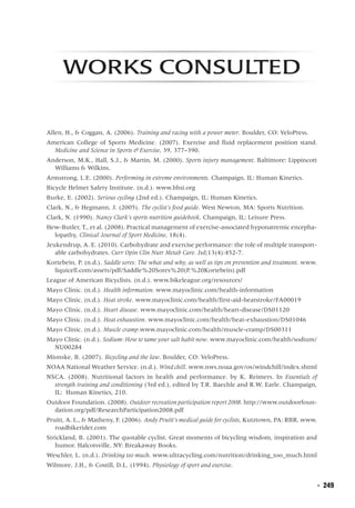  ◾  249
Works Consulted
Allen, H., & Coggan, A. (2006). Training and racing with a power meter. Boulder, CO: VeloPress.
American College of Sports Medicine. (2007). Exercise and fluid replacement position stand.
Medicine and Science in Sports & Exercise, 39, 377–390.
Anderson, M.K., Hall, S.J., & Martin, M. (2000). Sports injury management. Baltimore: Lippincott
Williams & Wilkins.
Armstrong, L.E. (2000). Performing in extreme environments. Champaign, IL: Human Kinetics.
Bicycle Helmet Safety Institute. (n.d.). www.bhsi.org
Burke, E. (2002). Serious cycling (2nd ed.). Champaign, IL: Human Kinetics.
Clark, N., & Hegmann, J. (2005). The cyclist’s food guide. West Newton, MA: Sports Nutrition.
Clark, N. (1990). Nancy Clark’s sports nutrition guidebook. Champaign, IL: Leisure Press.
Hew-Butler, T., et al. (2008). Practical management of exercise-associated hyponatremic encepha-
lopathy, Clinical Journal of Sport Medicine, 18(4).
Jeukendrup, A. E. (2010). Carbohydrate and exercise performance: the role of multiple transport-
able carbohydrates. Curr Opin Clin Nutr Metab Care. Jul;13(4):452-7.
Kortebein, P. (n.d.). Saddle sores: The what and why, as well as tips on prevention and treatment. www.
liquicell.com/assets/pdf/Saddle%20Sores%20(P.%20Kortebein).pdf
League of American Bicyclists. (n.d.). www.bikeleague.org/resources/
Mayo Clinic. (n.d.). Health information. www.mayoclinic.com/health-information
Mayo Clinic. (n.d.). Heat stroke. www.mayoclinic.com/health/first-aid-heatstroke/FA00019
Mayo Clinic. (n.d.). Heart disease. www.mayoclinic.com/health/heart-disease/DS01120
Mayo Clinic. (n.d.). Heat exhaustion. www.mayoclinic.com/health/heat-exhaustion/DS01046
Mayo Clinic. (n.d.). Muscle cramp.www.mayoclinic.com/health/muscle-cramp/DS00311
Mayo Clinic. (n.d.). Sodium: How to tame your salt habit now. www.mayoclinic.com/health/sodium/
NU00284
Mionske, B. (2007). Bicycling and the law. Boulder, CO: VeloPress.
NOAA National Weather Service. (n.d.). Wind chill. www.nws.noaa.gov/os/windchill/index.shtml
NSCA. (2008). Nutritional factors in health and performance. by K. Reimers. In Essentials of
strength training and conditioning (3rd ed.), edited by T.R. Baechle and R.W. Earle. Champaign,
IL: Human Kinetics, 210.
Outdoor Foundation. (2008). Outdoor recreation participation report 2008. http://www.outdoorfoun-
dation.org/pdf/ResearchParticipation2008.pdf
Pruitt, A. L., & Matheny, F. (2006). Andy Pruitt’s medical guide for cyclists, Kutztown, PA: RBR, www.
roadbikerider.com
Strickland, B. (2001). The quotable cyclist. Great moments of bicycling wisdom, inspiration and
humor. Halcotsville, NY: Breakaway Books.
Weschler, L. (n.d.). Drinking too much. www.ultracycling.com/nutrition/drinking_too_much.html
Wilmore, J.H., & Costill, D.L. (1994). Physiology of sport and exercise.
 