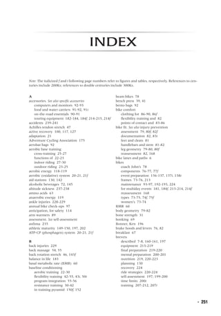   ◾  251
index
Note: The italicized f and t following page numbers refer to figures and tables, respectively. References to cen-
turies include 200Ks; references to double centuries include 300Ks.
A
accessories. See also specific accessories
	 computers and monitors 92-93
	 food and water carriers 91-92, 91t
	 on-the-road essentials 90-91
	 touring equipment 182-184, 184f, 214-215, 214f
accidents 239-241
Achilles tendon stretch 47
active recovery 100, 117, 127
adaptation 21
Adventure Cycling Association 175
aerobar bags 92
aerobic base training
	 cross-training 25-27
	 functions of 22-23
	 indoor riding 27-30
	 outdoor riding 23-25
aerobic energy 118-119
aerobic (oxidative) system 20-21, 21f
aid stations 130, 142
alcoholic beverages 72, 145
altitude sickness 237-238
amino acids 63
anaerobic energy 119
ankle injuries 228-229
annual bike check-ups 97
anticipation, for safety 114
arm warmers 89
assessment. See self-assessment
asthma 235
athletic maturity 149-150, 197, 202
ATP-CP (phosphagen) system 20-21, 21f
B
back injuries 229
back massage 54, 55
back rotation stretch 46, 143f
balance in life 183
basal metabolic rate (BMR) 60
baseline conditioning
	 aerobic training 22-30
	 flexibility training 42-55, 43t, 50t
	 program integration 55-56
	 resistance training 30-42
	 in training pyramid 150f, 152
beam bikes 78
bench press 39, 41
bento bags 92
bike comfort
	 clothing for 86-90, 86f
	 flexibility training and 82
	 points of contact and 83-86
bike fit. See also injury prevention
	 assessment 79, 80f, 82f
	 documentation 82, 83t
	 feet and cleats 81
	 handlebars and stem 81-82
	 leg geometry 79-80, 80f
	 reassessment 82, 168
bike lanes and paths 6
bikes
	 coach John’s 78
	 components 76-77, 77f
	 event preparation 136-137, 137t, 138t
	 frames 73-76, 213
	 maintenance 93-97, 192-193, 224
	 for multiday events 181, 184f, 213-214, 214f
	 reassessment 168
	 types 73-75, 74f, 75f
	 women’s 73-74
BMR 60
body geometry 79-82
bone strength 31
bonking 69
Bonner, Ken 196
brake hoods and levers 76, 82
breakfast 67
brevets
	 described 7-8, 160-161, 197
	 equipment 213-219
	 final preparation 219-220
	 mental preparation 200-201
	 nutrition 219, 220-223
	 planning 130
	 recovery 224
	 ride strategies 220-224
	 self-assessment 197, 199-200
	 time limits 200t
	 training 207-212, 207t
 