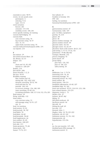 Index  ●  253
essentials to carry 90-91
events. See also specific events
	 participants 4
	 selecting 9-12
	 types 4-8, 4t
event scenarios
	 brevets 201
	 centuries 133-134
	 multiday events 184, 201
event-specific training. See training
exercise ball bridging 34
exercise balls
	 core exercises using 34
	 leg exercises using 36-37
	 sizes 31, 31t
	 upper body exercises using 39
exercise induced bronchospasm (EIB) 235
eye injuries 233
F
fan trainers 29
fast-twitch muscle fibers 20
fat, dietary 62, 63
fatigue 232
feet
	 cleats and 81, 85, 85f
	 injuries to 228-229
fenders 214
first aid kit 240t
fitness benefits 1-2, 2t
flat tires 94-95
flexibility training
	 bike comfort and 82
	 during ride 142, 142f, 143f
	 dynamic stretching 50-52, 50t
	 need and time for 42
	 postride 144, 145
	 as recovery strategy 126, 188, 189
	 static stretching 43-49, 43t
	 in training schedules 100, 117-118, 152, 176, 203
fluid trainers 29
flying, with bike 132
foam rollers
	 core exercises using 33
	 self-massage using 52-55, 127
	 size 31
food. See nutrition
food carriers 91-92
food journals 58, 59f
food labels 70
food plans 66-68
food pyramids 58-60
food supplements 66
foot comfort 81, 85
foot injuries 228-229
fork rake 213
frame geometry 75, 84
frame packs 182
frames 73-76, 213
free radicals 65
frostbite or frostnip 236
FTP 120
fueling. See nutrition
functional threshold power (FTP) 120
G
gastrocnemius stretch 47
Gazmararian, Julie 107
gear. See bikes; equipment
gearing 76, 214
glasses 88
gloves 86
gluteus medius massage 54
gluteus medius stretch 49
glycemic index 64, 64t
glycogen stores 62, 64, 69
glycolytic (lactic acid) system 20-21, 21f
goal setting 3, 11-12, 15-16, 15f
goniometer 79-80, 80f, 82f
Grainger, Michelle 232
grocery shopping 70
groin stretch 49
group riding
	 pace lines 124, 142
	 pace of 186, 223
	 safety during 24
H
Haldeman, Lon 3, 75-76
hamstring curls 36, 38
hamstring massage 54
hamstring stretch 44, 142f
hand comfort 86
hand injuries 230-231
handlebar adjustments 81-82, 227
handlebar bags 92, 182
heart rate monitors 92-93, 118-119, 121t, 186
heat-related injuries 233-235
Hegmann, Jenny L. 71
Heiden, Eric 27
helmets 86-87, 86f
hiking 25
hill climb workouts 28
hip flexor stretch 46
hip rolls 50
hitting the wall 69
hot tubs 127
Howard, John 3
Hughes, John 14, 78, 221-222
hydration 68, 69, 142
hydration systems 91, 91t, 182
hyponatremia 68
hypothermia 235-236
I
ice, for sore muscles 127, 188
iliotibial band (ITB) massage 53
inchworm stretch 51
 