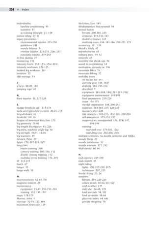 254  ●  Index
individuality
	 baseline conditioning 55
	 nutrition 57
	 as training principle 21, 128
indoor riding 27-30
injury prevention
	 environmental injuries 233-238
	 guidelines 241
	 muscle balance 31
	 overuse injuries 225-233, 226t, 231t
	 traumatic injuries 239-241
in-line skating 27
instructing 151
intensity levels 152, 153t, 176t, 203t
intensity workouts 122-125
isolated leg workouts 28
isolation 22
ITB massage 53
J
jerseys 88-89, 182
jumping rope 42
K
knee injuries 31, 227-228
L
lactate threshold (LT) 118-119
lactic acid (glycolytic) system 20-21, 21f
lat pull-down 41
Leadville 100 26
League of American Bicyclists 175
leg geometry 79-80
leg-length discrepancy 81, 226
leg press, machine single-leg 38
leg strength 30-31, 34-38
leg warmers 89
Lekisch, Peter 27
lights 170, 217-219, 217t
long rides
	 brevet training 208
	 century training 100, 116, 152
	 double century training 152
	 multiday event training 176, 203
LT 118-119
lunch 67
lunges 35
lunge walk 51
M
macronutrients 62-65, 70t
magnetic trainers 29
maintenance
	 equipment 93-97, 192-193, 224
	 training 152, 157-159
maps 174-175
Marino, John 3
massage 52-55, 127, 189
maximum heart rate 119
McGehee, Dan 183
Mediterranean diet pyramid 58
mental factors
	 brevets 200-201, 223
	 centuries 135-136, 143
	 double centuries 167
	 multiday tours 184, 185-186, 200-201, 223
mentoring 151, 159
Merckx, Eddy 97
micronutrients 65
military press 39, 41
minerals 65
monthly bike check-ups 96
mood, in overtraining 18
motivation, curiosity as 196
mountain bikes 76
mountain biking 27
multiday tours
	 on bucket list 151
	 carrying gear 181, 184f
	 clothing 182, 215-216
	 described 7
	 equipment 181-184, 184f, 213-219, 214f
	 equipment maintenance 192-193
	 final preparation 219-220
	 maps 174-175
	 mental preparation 184, 200-201
	 nutrition 184-185, 219, 220-223
	 recovery after 224
	 ride strategies 185-193, 185f, 201, 220-224
	 self-assessment 173-174, 197
	 supported vs. unsupported 174, 174t, 197, 		
			 198-199
	 training
		 weekend tour 175-181, 176t
		 weeklong tour 202-206, 203t
multiple centuries. See double centuries and 300Ks
muscle fibers 20
muscle imbalances 31
muscle soreness 127, 232
MyPyramid 60, 66
N
neck injuries 229-230
neck stretch 45
night riding
	 lights 170, 217-219, 217t
	 techniques 207, 223
Nordic skiing 25, 26
nutrition
	 brevets 219, 220-223
	 caloric needs 60-62, 61t, 62f
	 cold weather 237
	 daily diet 66-68, 170
	 food journals 58, 59f
	 food pyramids 58-60
	 glycemic index 64, 64t
	 grocery shopping 70
 