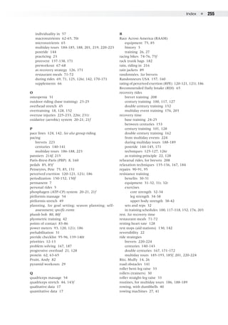 Index  ●  255
	 individuality in 57
	 macronutrients 62-65, 70t
	 micronutrients 65
	 multiday tours 184-185, 188, 201, 219, 220-223
	 postride 144
	 practicing 23
	 preevent 137-138, 171
	 preworkout 67-68
	 as recovery strategy 126, 171
	 restaurant meals 71-72
	 during rides 69, 71, 125, 126t, 142, 170-171
	 supplements 66
O
osteopenia 31
outdoor riding (base training) 23-25
overhead stretch 45
overtraining 18, 128, 152
overuse injuries 225-233, 226t, 231t
oxidative (aerobic) system 20-21, 21f
P
pace lines 124, 142. See also group riding
pacing
	 brevets 223
	 centuries 140-141
	 multiday tours 186-188, 223
panniers 214f, 215
Paris-Brest-Paris (PBP) 8, 160
pedals 85, 85f
Penseyres, Pete 75, 85, 151
perceived exertion 120-121, 121t, 186
periodization 150-152, 150f
permanent 7
personal rides 5
phosphagen (ATP-CP) system 20-21, 21f
piriformis massage 54
piriformis stretch 49
planning. See goal setting; season planning; self-
	 assessment; specific events
plumb bob 80, 80f
plyometric training 42
points of contact 83-86
power meters 93, 120, 121t, 186
prehabilitation 31
preride checklist 95-96, 139-140t
priorities 12-13
problem solving 167, 187
progressive overload 21, 128
protein 62, 63-65
Pruitt, Andy 82
pyramid workouts 29
Q
quadriceps massage 54
quadriceps stretch 44, 143f
qualitative data 17
quantitative data 17
R
Race Across America (RAAM)
	 equipment 75, 85
	 history 3
	 training 26, 27
racing bikes 74-76, 75f
rack trunk bags 182
rain, riding in 216
rain jackets 89
randonnées. See brevets
Randonneurs USA 157, 160
rating of perceived exertion (RPE) 120-121, 121t, 186
Recommended Daily Intake (RDI) 65
recovery rides
	 brevet training 208
	 century training 100, 117, 127
	 double century training 152
	 multiday event training 176, 203
recovery time
	 base training 24-25
	 between centuries 153
	 century training 101, 128
	 double century training 162
	 from multiday events 224
	 during multiday tours 188-189
	 postride 144-145, 171
	 techniques 125-127, 126t
	 as training principle 22, 128
rehearsal rides, for brevets 208
relaxation techniques 135-136, 167, 184
repairs 90-91, 95
resistance training
	 benefits 30-31
	 equipment 31-32, 31t, 32t
	 exercises
		 core strength 32-34
		 leg strength 34-38
		 upper body strength 38-42
	 sets and reps 32
	 in training schedules 100, 117-118, 152, 176, 203
rest. See recovery time
restaurant meals 71-72
resting heart rate 128
rest stops (aid stations) 130, 142
reversibility 22
ride strategies
	 brevets 220-224
	 centuries 140-143
	 double centuries 167, 171-172
	 multiday tours 185-193, 185f, 201, 220-224
Ritz, Muffy 14, 26
road obstacles 141
roller bent-leg raise 33
rollers (trainers) 30
roller straight-leg raise 33
routines, for multiday tours 186, 188-189
rowing, with dumbbells 40
rowing machines 27, 41
 